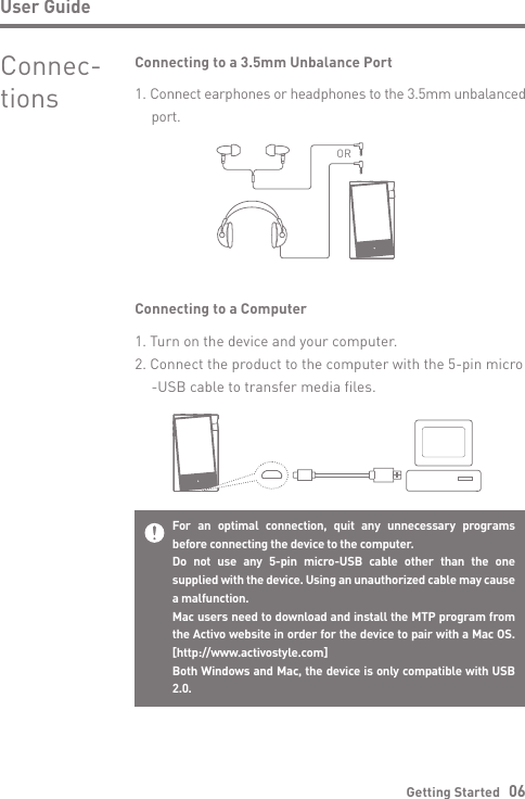 User GuideGetting Started   06Connec-tionsConnecting to a 3.5mm Unbalance Port1. Connect earphones or headphones to the 3.5mm unbalanced  port.ORConnecting to a Computer1. Turn on the device and your computer.2. Connect the product to the computer with the 5-pin micro  -USB cable to transfer media files.For an optimal connection, quit any unnecessary programs before connecting the device to the computer.Do not use any 5-pin micro-USB cable other than the one supplied with the device. Using an unauthorized cable may cause a malfunction.Mac users need to download and install the MTP program from the Activo website in order for the device to pair with a Mac OS. [http://www.activostyle.com]Both Windows and Mac, the device is only compatible with USB 2.0.