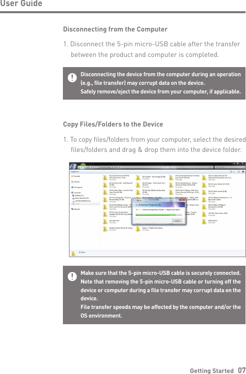Getting Started   07User GuideDisconnecting from the Computer1. Disconnect the 5-pin micro-USB cable after the transfer   between the product and computer is completed.Disconnecting the device from the computer during an operation (e.g., file transfer) may corrupt data on the device.Safely remove/eject the device from your computer, if applicable.Copy Files/Folders to the Device1. To copy files/folders from your computer, select the desired   files/folders and drag &amp; drop them into the device folder.Make sure that the 5-pin micro-USB cable is securely connected.Note that removing the 5-pin micro-USB cable or turning off the device or computer during a file transfer may corrupt data on the device.File transfer speeds may be affected by the computer and/or the OS environment.
