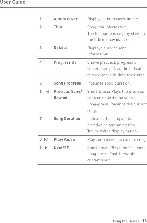 Using the Device   16User GuideDisplays album cover image.Song title information.The file name is displayed when the title is unavailable.Displays current song information.Shows playback progress of current song. Drag the indicator to move to the desired track time.Indicates song duration.Short-press: Plays the previous song or restarts the song.Long-press: Rewinds the current song.Indicates the song’s total duration or remaining time.Tap to switch display option.Plays or pauses the current song.Short press: Plays the next song.Long press: Fast-forwards current song.Album CoverTitleDetailsProgress BarSong ProgressPrevious Song/RewindSong DurationPlay/PauseNext/FF12  34 5 6 7 8 9   