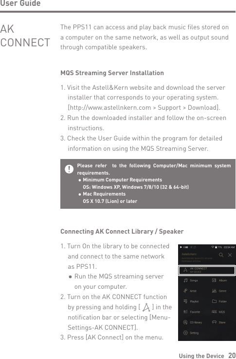 Using the Device   20User GuideMQS Streaming Server Installation1. Visit the Astell&amp;Kern website and download the server   installer that corresponds to your operating system.   [http://www.astellnkern.com &gt; Support &gt; Download].2. Run the downloaded installer and follow the on-screen  instructions.3. Check the User Guide within the program for detailed   information on using the MQS Streaming Server.The PPS11 can access and play back music files stored on a computer on the same network, as well as output sound through compatible speakers.AK CONNECTPlease refer  to the following Computer/Mac minimum system requirements.  Minimum Computer Requirements  OS: Windows XP, Windows 7/8/10 (32 &amp; 64-bit)   Mac Requirements  OS X 10.7 (Lion) or laterConnecting AK Connect Library / Speaker1. Turn On the library to be connected   and connect to the same network   as PPS11.      Run the MQS streaming server      on your computer.2. Turn on the AK CONNECT function   by pressing and holding [       ] in the   notification bar or selecting [Menu-  Settings-AK CONNECT].3. Press [AK Connect] on the menu.