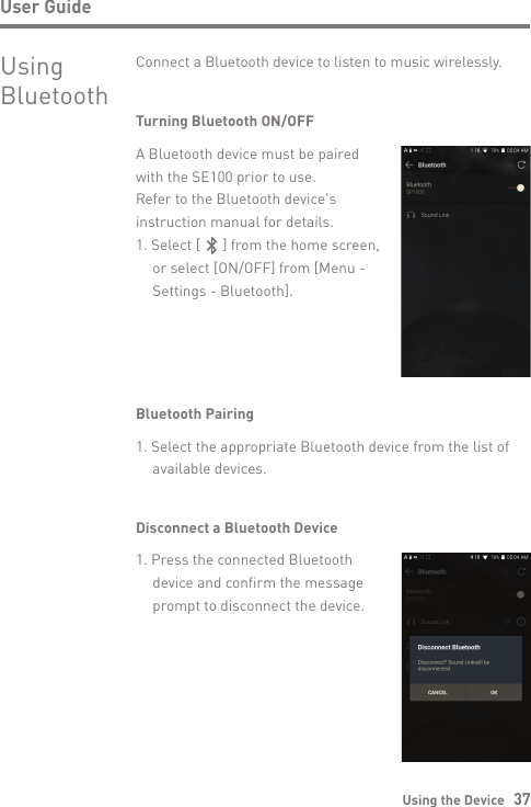 Using the Device   37User GuideUsingBluetoothConnect a Bluetooth device to listen to music wirelessly.Turning Bluetooth ON/OFFA Bluetooth device must be paired with the SE100 prior to use. Refer to the Bluetooth device&apos;s instruction manual for details.1. Select [      ] from the home screen,   or select [ON/OFF] from [Menu -  Settings - Bluetooth].Bluetooth Pairing1. Select the appropriate Bluetooth device from the list of   available devices.Disconnect a Bluetooth Device1. Press the connected Bluetooth   device and confirm the message   prompt to disconnect the device.