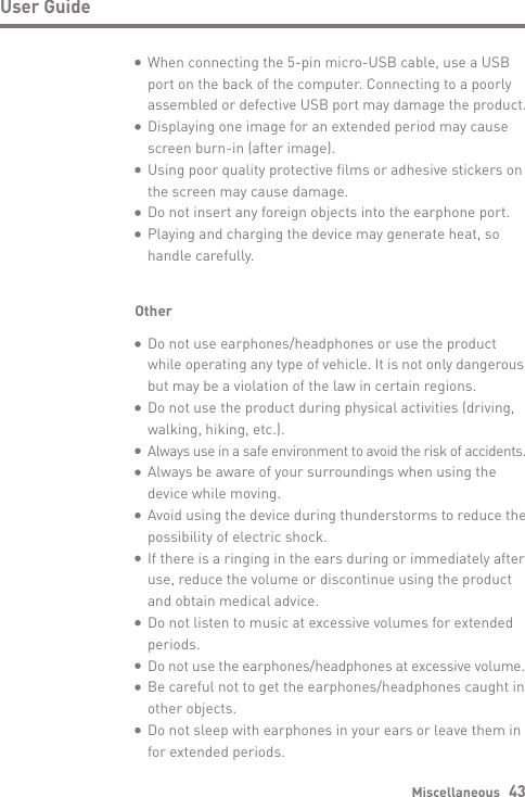Miscellaneous   43User GuideOther  Do not use earphones/headphones or use the product  while operating any type of vehicle. It is not only dangerous   but may be a violation of the law in certain regions.  Do not use the product during physical activities (driving,   walking, hiking, etc.). Always use in a safe environment to avoid the risk of accidents.  Always be aware of your surroundings when using the   device while moving.  Avoid using the device during thunderstorms to reduce the   possibility of electric shock.  If there is a ringing in the ears during or immediately after   use, reduce the volume or discontinue using the product   and obtain medical advice.  Do not listen to music at excessive volumes for extended  periods. Do not use the earphones/headphones at excessive volume.  Be careful not to get the earphones/headphones caught in   other objects.  Do not sleep with earphones in your ears or leave them in   for extended periods.  When connecting the 5-pin micro-USB cable, use a USB   port on the back of the computer. Connecting to a poorly  assembled or defective USB port may damage the product.  Displaying one image for an extended period may cause   screen burn-in (after image).  Using poor quality protective films or adhesive stickers on   the screen may cause damage.  Do not insert any foreign objects into the earphone port.  Playing and charging the device may generate heat, so   handle carefully.