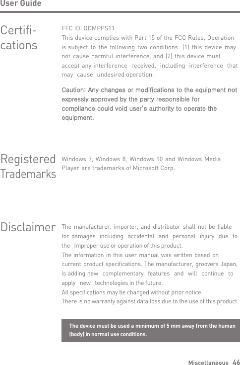 Miscellaneous   46User GuideDisclaimerCertifi-cationsFFC ID: QDMPPS11This device complies with Part 15 of the FCC Rules, Operation is subject to the following two conditions: (1) this device may not cause harmful interference, and (2) this device must accept any interference received, including interference that may cause undesired operation.Caution: Any changes or modifications to the equipment not expressly approved by the party responsible for compliance could void user’s authority to operate the equipment.Windows 7, Windows 8, Windows 10 and Windows Media Player are trademarks of Microsoft Corp.The manufacturer, importer, and distributor shall not be liable for damages including accidental and personal injury due to the improper use or operation of this product.The information in this user manual was written based on current product specifications. The manufacturer, groovers Japan, is adding new complementary features and will continue to apply new technologies in the future.All specifications may be changed without prior notice.There is no warranty against data loss due to the use of this product.Registered TrademarksThe device must be used a minimum of 5 mm away from the human (body) in normal use conditions.