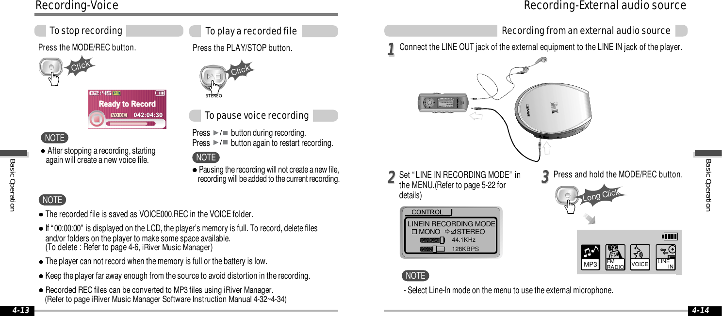 ClickClick4-144-13LINEIN RECORDING MODEMONO STEREO44.1KHz128KBPS112233Long ClickMP3 FM RADIO VOICE LINE       INFM- Select Line-In mode on the menu to use the external microphone.The recorded file is saved as VOICE000.REC in the VOICE folder.If “00:00:00” is displayed on the LCD, the player’s memory is full. To record, delete files and/or folders on the player to make some space available.(To delete : Refer to page 4-6, iRiver Music Manager)The player can not record when the memory is full or the battery is low.Keep the player far away enough from the source to avoid distortion in the recording.Recorded REC files can be converted to MP3 files using iRiver Manager. (Refer to page iRiver Music Manager Software Instruction Manual 4-32~4-34)Press the MODE/REC button. Press the PLAY/STOP button.Press  button during recording. Press  button again to restart recording.To stop recording To play a recorded fileTo pause voice recordingRecording-VoiceNOTEConnect the LINE OUT jack of the external equipment to the LINE IN jack of the player.Press and hold the MODE/REC button.Set “LINE IN RECORDING MODE” inthe MENU.(Refer to page 5-22 fordetails)Recording-External audio sourceRecording from an external audio sourceNOTEAfter stopping a recording, starting again will create a new voice file.NOTEPausing the recording will not create a new file, recording will be added to the current recording.NOTEBasic OperationBasic Operation