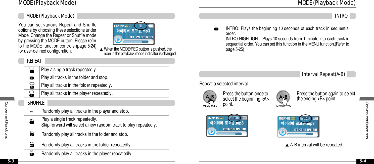MODE (Playback Mode)INTRO5-4MODE (Playback Mode)MODE (Playback Mode)5-3You can set various Repeat and Shuffleoptions by choosing these selections underMode. Change the Repeat or Shuffle modeby pressing the MODE button. Please referto the MODE function controls (page 5-24)for user-defined configuration.When the MODE/REC button is pushed, the icon in the playback mode indicator is changed.Play a single track repeatedly.Play all tracks in the folder and stop.Play all tracks in the folder repeatedly. Play all tracks in the player repeatedly.REPEATRandomly play all tracks in the player and stop.Play a single track repeatedly. Skip forward will select a new random track to play repeatedly.Randomly play all tracks in the folder and stop.Randomly play all tracks in the folder repeatedly.Randomly play all tracks in the player repeatedly.SHUFFLEInterval Repeat(A-B)Repeat a selected interval.A-B interval will be repeated.Press the button once toselect the beginning &lt;A&gt;point.Press the button again to selectthe ending &lt;B&gt; point.INTRO: Plays the beginning 10 seconds of each track in sequentialorder.INTRO HIGHLIGHT: Plays 10 seconds from 1 minute into each track insequential order. You can set this function in the MENU function.(Refer topage 5-25)Convenient FunctionsConvenient Functions