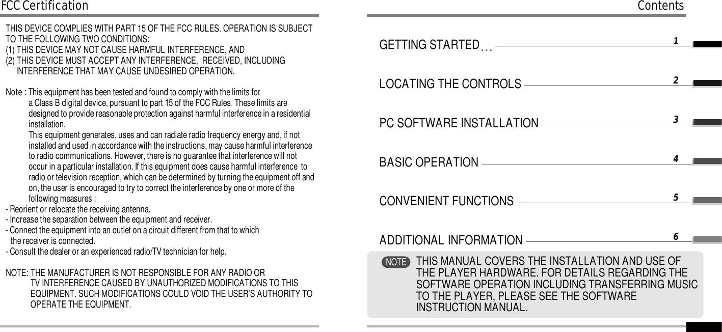 GETTING STARTEDLOCATING THE CONTROLSPC SOFTWARE INSTALLATIONBASIC OPERATIONCONVENIENT FUNCTIONSADDITIONAL INFORMATION123456ContentsTHIS MANUAL COVERS THE INSTALLATION AND USE OFTHE PLAYER HARDWARE. FOR DETAILS REGARDING THESOFTWARE OPERATION INCLUDING TRANSFERRING MUSICTO THE PLAYER, PLEASE SEE THE SOFTWAREINSTRUCTION MANUAL.NOTETHIS DEVICE COMPLIES WITH PART 15 OF THE FCC RULES. OPERATION IS SUBJECTTO THE FOLLOWING TWO CONDITIONS: (1) THIS DEVICE MAY NOT CAUSE HARMFUL INTERFERENCE, AND (2) THIS DEVICE MUST ACCEPT ANY INTERFERENCE,  RECEIVED, INCLUDING INTERFERENCE THAT MAY CAUSE UNDESIRED OPERATION.Note : This equipment has been tested and found to comply with the limits for a Class B digital device, pursuant to part 15 of the FCC Rules. These limits aredesigned to provide reasonable protection against harmful interference in a residentialinstallation.This equipment generates, uses and can radiate radio frequency energy and, if notinstalled and used in accordance with the instructions, may cause harmful interferenceto radio communications. However, there is no guarantee that interference will notoccur in a particular installation. If this equipment does cause harmful interference  toradio or television reception, which can be determined by turning the equipment off andon, the user is encouraged to try to correct the interference by one or more of thefollowing measures :- Reorient or relocate the receiving antenna.- Increase the separation between the equipment and receiver.- Connect the equipment into an outlet on a circuit different from that to which the receiver is connected.- Consult the dealer or an experienced radio/TV technician for help.NOTE: THE MANUFACTURER IS NOT RESPONSIBLE FOR ANY RADIO OR TV INTERFERENCE CAUSED BY UNAUTHORIZED MODIFICATIONS TO THISEQUIPMENT. SUCH MODIFICATIONS COULD VOID THE USER&apos;S AUTHORITY TOOPERATE THE EQUIPMENT. FCC Certification