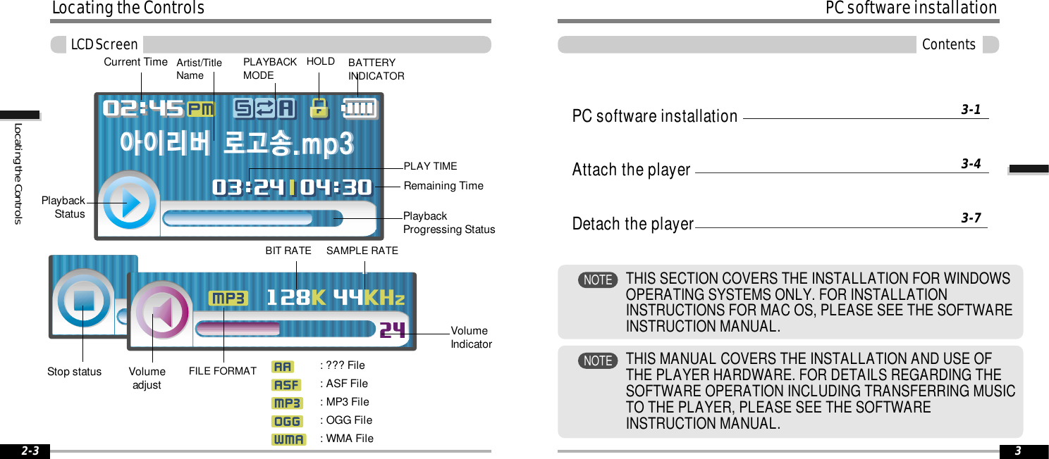 2-3Locating the ControlsLCD ScreenLocating the ControlsPC software installationAttach the playerDetach the player3-13-43-7PC software installation3ContentsTHIS MANUAL COVERS THE INSTALLATION AND USE OFTHE PLAYER HARDWARE. FOR DETAILS REGARDING THESOFTWARE OPERATION INCLUDING TRANSFERRING MUSICTO THE PLAYER, PLEASE SEE THE SOFTWAREINSTRUCTION MANUAL.NOTETHIS SECTION COVERS THE INSTALLATION FOR WINDOWSOPERATING SYSTEMS ONLY. FOR INSTALLATIONINSTRUCTIONS FOR MAC OS, PLEASE SEE THE SOFTWAREINSTRUCTION MANUAL.NOTECurrent Time PLAYBACKMODE BATTERYINDICATORHOLDPlaybackProgressing StatusPlaybackStatusPLAY TIMERemaining TimeArtist/TitleName: ??? File: ASF File: MP3 File: OGG File: WMA FileStop status VolumeadjustFILE FORMATVolumeIndicatorBIT RATE SAMPLE RATE