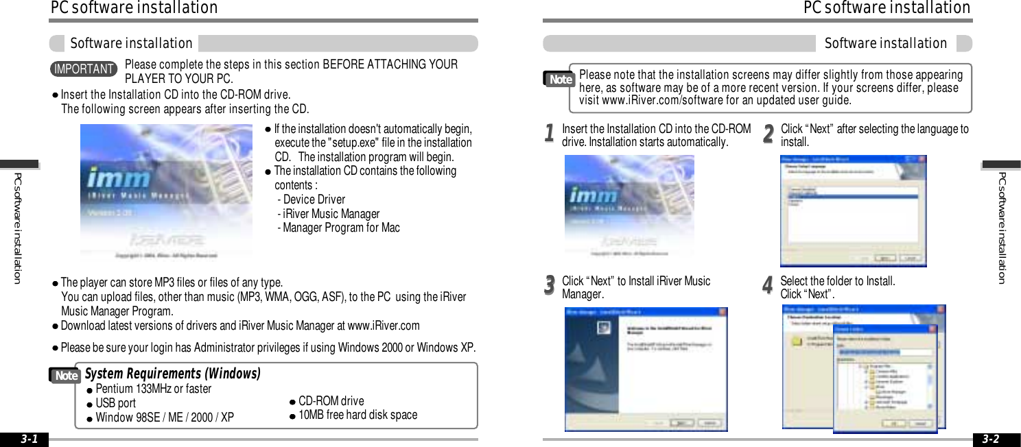 PC software installation3-2PC software installation3-1PC software installationSoftware installationSystem Requirements (Windows)Pentium 133MHz or fasterUSB portWindow 98SE / ME / 2000 / XPCD-ROM drive10MB free hard disk spaceNoteThe player can store MP3 files or files of any type.  You can upload files, other than music (MP3, WMA, OGG, ASF), to the PC  using the iRiverMusic Manager Program.Download latest versions of drivers and iRiver Music Manager at www.iRiver.comInsert the Installation CD into the CD-ROM drive. The following screen appears after inserting the CD.If the installation doesn&apos;t automatically begin,execute the &quot;setup.exe&quot; file in the installationCD.   The installation program will begin.The installation CD contains the followingcontents :- Device Driver               - iRiver Music Manager- Manager Program for MacPlease be sure your login has Administrator privileges if using Windows 2000 or Windows XP.Please complete the steps in this section BEFORE ATTACHING YOURPLAYER TO YOUR PC.IMPORTANTPC software installationSoftware installationClick “Next” to Install iRiver MusicManager. Select the folder to Install.Click “Next”.3344Please note that the installation screens may differ slightly from those appearinghere, as software may be of a more recent version. If your screens differ, pleasevisit www.iRiver.com/software for an updated user guide.NoteInsert the Installation CD into the CD-ROMdrive. Installation starts automatically. 2211Click “Next” after selecting the language toinstall.