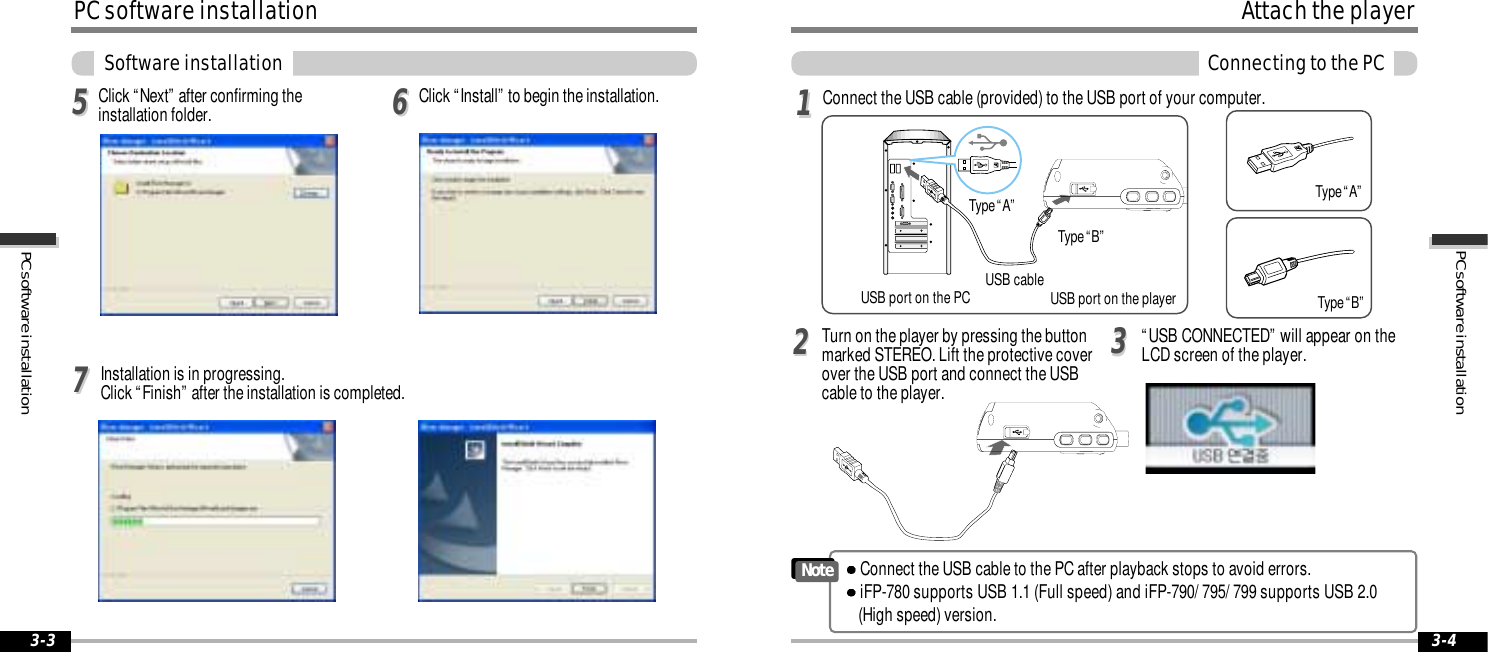 3-43-3PC software installationPC software installationPC software installationSoftware installationClick “Install” to begin the installation.556677Click “Next” after confirming theinstallation folder.Installation is in progressing. Click “Finish” after the installation is completed.Attach the playerConnecting to the PCConnect the USB cable (provided) to the USB port of your computer. Type “A”Type “B”USB port on the PC USB port on the playerUSB cableType “A”Type “B”Turn on the player by pressing the buttonmarked STEREO. Lift the protective coverover the USB port and connect the USBcable to the player.“USB CONNECTED” will appear on theLCD screen of the player.1122Connect the USB cable to the PC after playback stops to avoid errors.iFP-780 supports USB 1.1 (Full speed) and iFP-790/ 795/ 799 supports USB 2.0 (High speed) version.Note33