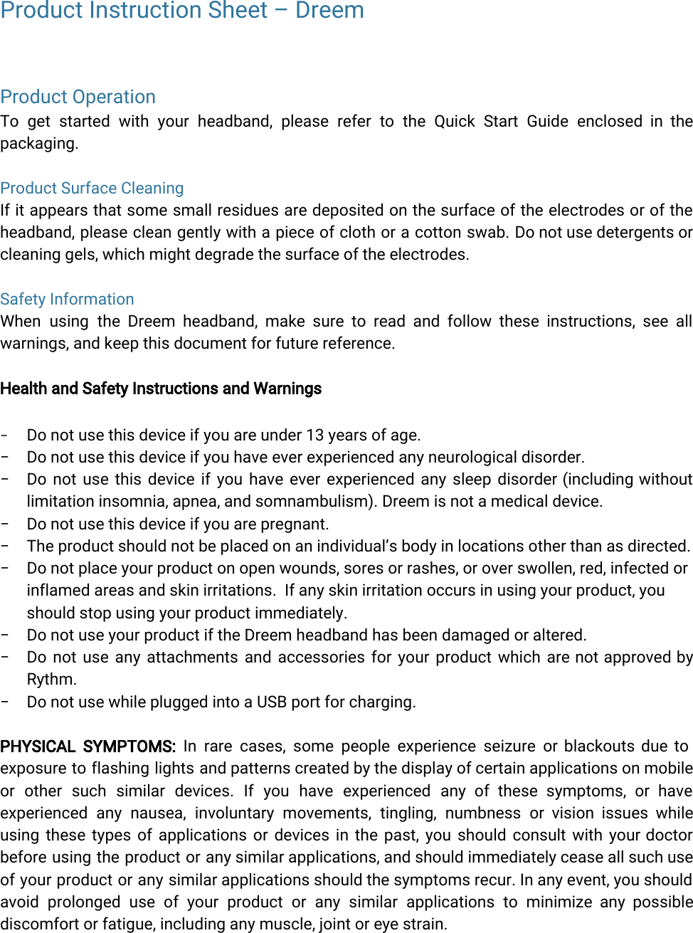  Product Instruction Sheet – DreemProduct OperationTo get started with your headband, please refer to the Quick Start Guide enclosed in the               packaging.Product Surface CleaningIf it appears that some small residues are deposited on the surface of the electrodes or of the                 headband, please clean gently with a piece of cloth or a cotton swab. Do not use detergents or                 cleaning gels, which might degrade the surface of the electrodes.Safety InformationWhen using the Dreem headband, make sure to read and follow these instructions, see all              warnings, and keep this document for future reference.Health and Safety Instructions and Warnings−Do not use this device if you are under 13 years of age.− Do not use this device if you have ever experienced any neurological disorder.− Do not use this device if you have ever experienced any sleep disorder (including without              limitation insomnia, apnea, and somnambulism). Dreem is not a medical device.− Do not use this device if you are pregnant.− The product should not be placed on an individual’s body in locations other than as directed.− Do not place your product on open wounds, sores or rashes, or over swollen, red, infected orinflamed areas and skin irritations.  If any skin irritation occurs in using your product, youshould stop using your product immediately.− Do not use your product if the Dreem headband has been damaged or altered.− Do not use any attachments and accessories for your product which are not approved by              Rythm.− Do not use while plugged into a USB port for charging.PHYSICAL SYMPTOMS: In rare cases, some people experience seizure or blackouts due to           exposure to flashing lights and patterns created by the display of certain applications on mobile              or other such similar devices. If you have experienced any of these symptoms, or have              experienced any nausea, involuntary movements, tingling, numbness or vision issues while          using these types of applications or devices in the past, you should consult with your doctor               before using the product or any similar applications, and should immediately cease all such use              of your product or any similar applications should the symptoms recur. In any event, you should               avoid prolonged use of your product or any similar applications to minimize any possible             discomfort or fatigue, including any muscle, joint or eye strain. 