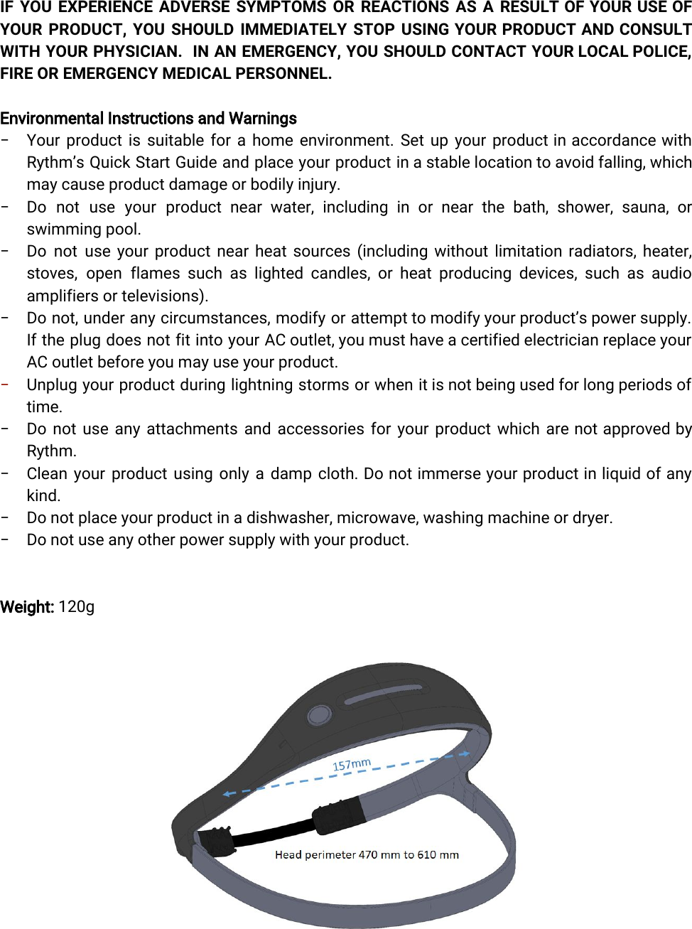  IF YOU EXPERIENCE ADVERSE SYMPTOMS OR REACTIONS AS A RESULT OF YOUR USE OF             YOUR PRODUCT, YOU SHOULD IMMEDIATELY STOP USING YOUR PRODUCT AND CONSULT          WITH YOUR PHYSICIAN. IN AN EMERGENCY, YOU SHOULD CONTACT YOUR LOCAL POLICE,           FIRE OR EMERGENCY MEDICAL PERSONNEL.Environmental Instructions and Warnings− Your product is suitable for a home environment. Set up your product in accordance with              Rythm’s Quick Start Guide and place your product in a stable location to avoid falling, which               may cause product damage or bodily injury. − Do not use your product near water, including in or near the bath, shower, sauna, or               swimming pool.− Do not use your product near heat sources (including without limitation radiators, heater,            stoves, open flames such as lighted candles, or heat producing devices, such as audio             amplifiers or televisions).− Do not, under any circumstances, modify or attempt to modify your product’s power supply.             If the plug does not fit into your AC outlet, you must have a certified electrician replace your                 AC outlet before you may use your product.−Unplug your product during lightning storms or when it is not being used for long periods of                time.− Do not use any attachments and accessories for your product which are not approved by              Rythm.− Clean your product using only a damp cloth. Do not immerse your product in liquid of any                kind.− Do not place your product in a dishwasher, microwave, washing machine or dryer.− Do not use any other power supply with your product.Weight: 120g 