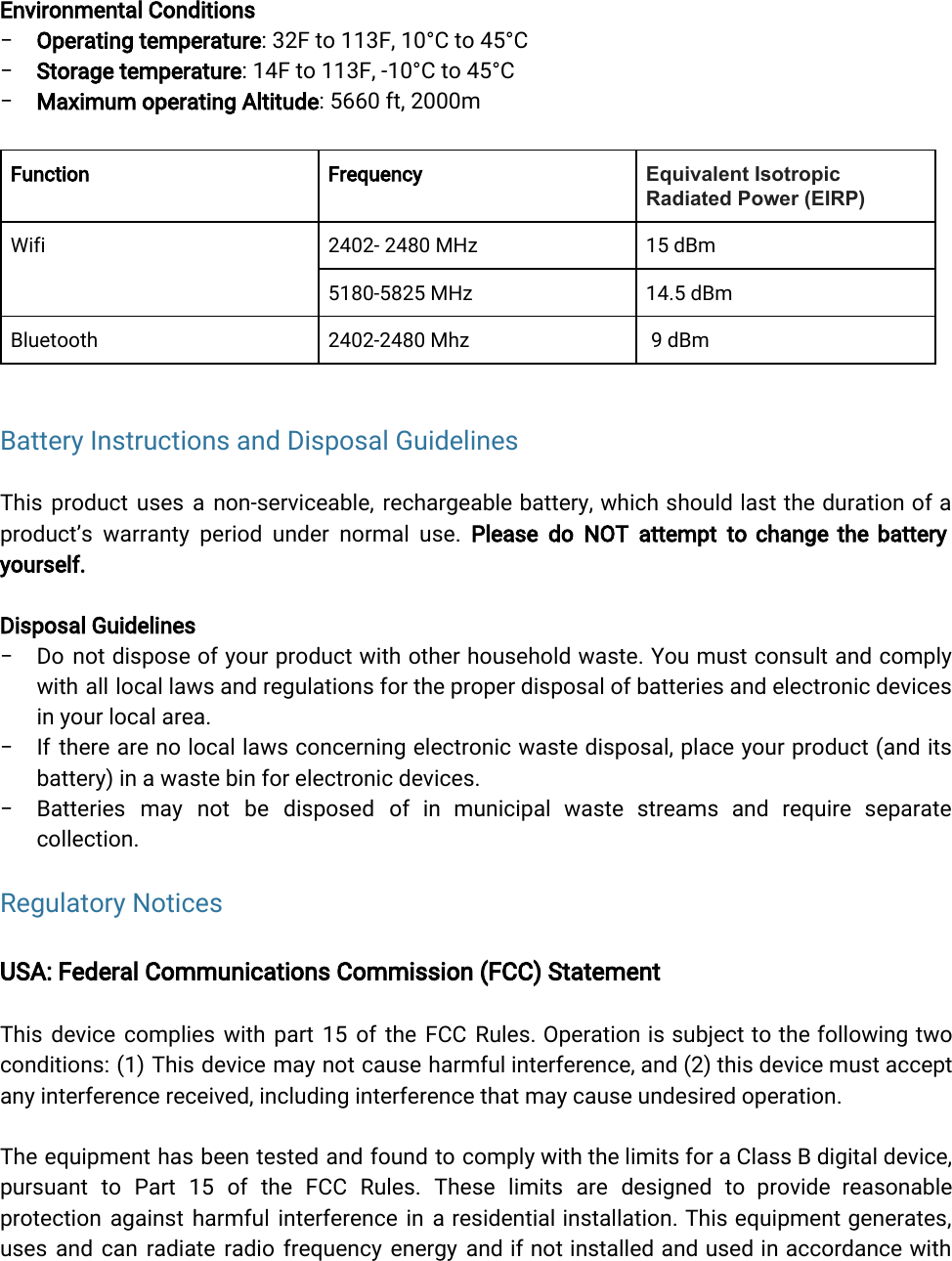  Environmental Conditions−Operating temperature: 32F to 113F, 10°C to 45°C−Storage temperature: 14F to 113F, -10°C to 45°C−Maximum operating Altitude: 5660 ft, 2000mFunctionFrequencyEquivalent Isotropic Radiated Power (EIRP)Wifi2402- 2480 MHz15 dBm5180-5825 MHz14.5 dBmBluetooth2402-2480 Mhz 9 dBm Battery Instructions and Disposal Guidelines This product uses a non-serviceable, rechargeable battery, which should last the duration of a             product’s warranty period under normal use. Please do NOT attempt to change the battery             yourself.Disposal Guidelines− Do not dispose of your product with other household waste. You must consult and comply              with all local laws and regulations for the proper disposal of batteries and electronic devices              in your local area.− If there are no local laws concerning electronic waste disposal, place your product (and its              battery) in a waste bin for electronic devices.− Batteries may not be disposed of in municipal waste streams and require separate            collection.Regulatory NoticesUSA: Federal Communications Commission (FCC) StatementThis device complies with part 15 of the FCC Rules. Operation is subject to the following two                conditions: (1) This device may not cause harmful interference, and (2) this device must accept              any interference received, including interference that may cause undesired operation.The equipment has been tested and found to comply with the limits for a Class B digital device,                 pursuant to Part 15 of the FCC Rules. These limits are designed to provide reasonable              protection against harmful interference in a residential installation. This equipment generates,          uses and can radiate radio frequency energy and if not installed and used in accordance with                