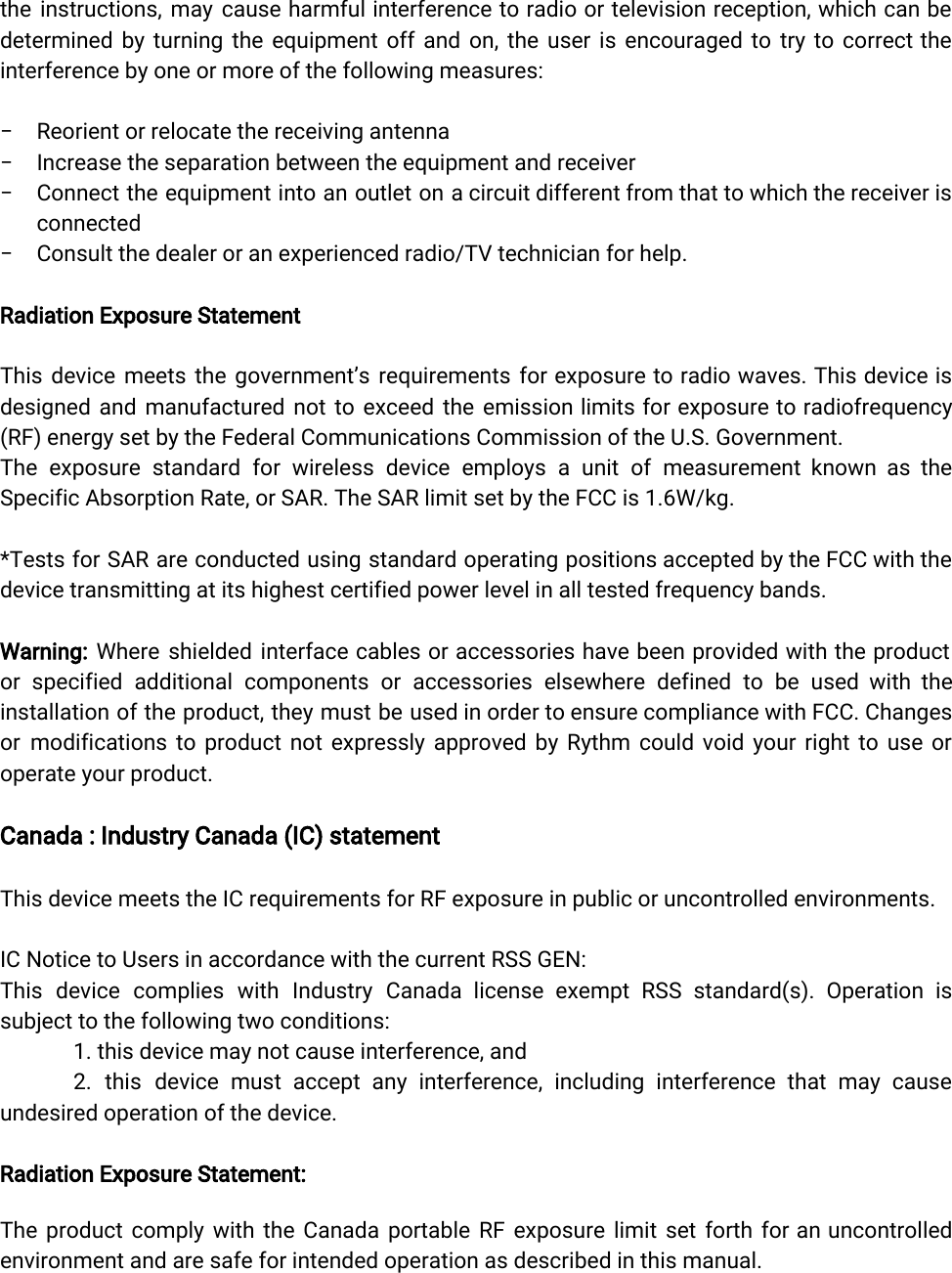  the instructions, may cause harmful interference to radio or television reception, which can be             determined by turning the equipment off and on, the user is encouraged to try to correct the                interference by one or more of the following measures:− Reorient or relocate the receiving antenna− Increase the separation between the equipment and receiver− Connect the equipment into an outlet on a circuit different from that to which the receiver is                connected− Consult the dealer or an experienced radio/TV technician for help.Radiation Exposure StatementThis device meets the government’s requirements for exposure to radio waves. This device is             designed and manufactured not to exceed the emission limits for exposure to radiofrequency            (RF) energy set by the Federal Communications Commission of the U.S. Government.The exposure standard for wireless device employs a unit of measurement known as the             Specific Absorption Rate, or SAR. The SAR limit set by the FCC is 1.6W/kg.*Tests for SAR are conducted using standard operating positions accepted by the FCC with the              device transmitting at its highest certified power level in all tested frequency bands.Warning: Where shielded interface cables or accessories have been provided with the product           or specified additional components or accessories elsewhere defined to be used with the            installation of the product, they must be used in order to ensure compliance with FCC. Changes               or modifications to product not expressly approved by Rythm could void your right to use or               operate your product.Canada : Industry Canada (IC) statementThis device meets the IC requirements for RF exposure in public or uncontrolled environments.IC Notice to Users in accordance with the current RSS GEN:This device complies with Industry Canada license exempt RSS standard(s). Operation is           subject to the following two conditions:1. this device may not cause interference, and2. this device must accept any interference, including interference that may cause           undesired operation of the device.Radiation Exposure Statement:  The product comply with the Canada portable RF exposure limit set forth for an uncontrolled              environment and are safe for intended operation as described in this manual. 