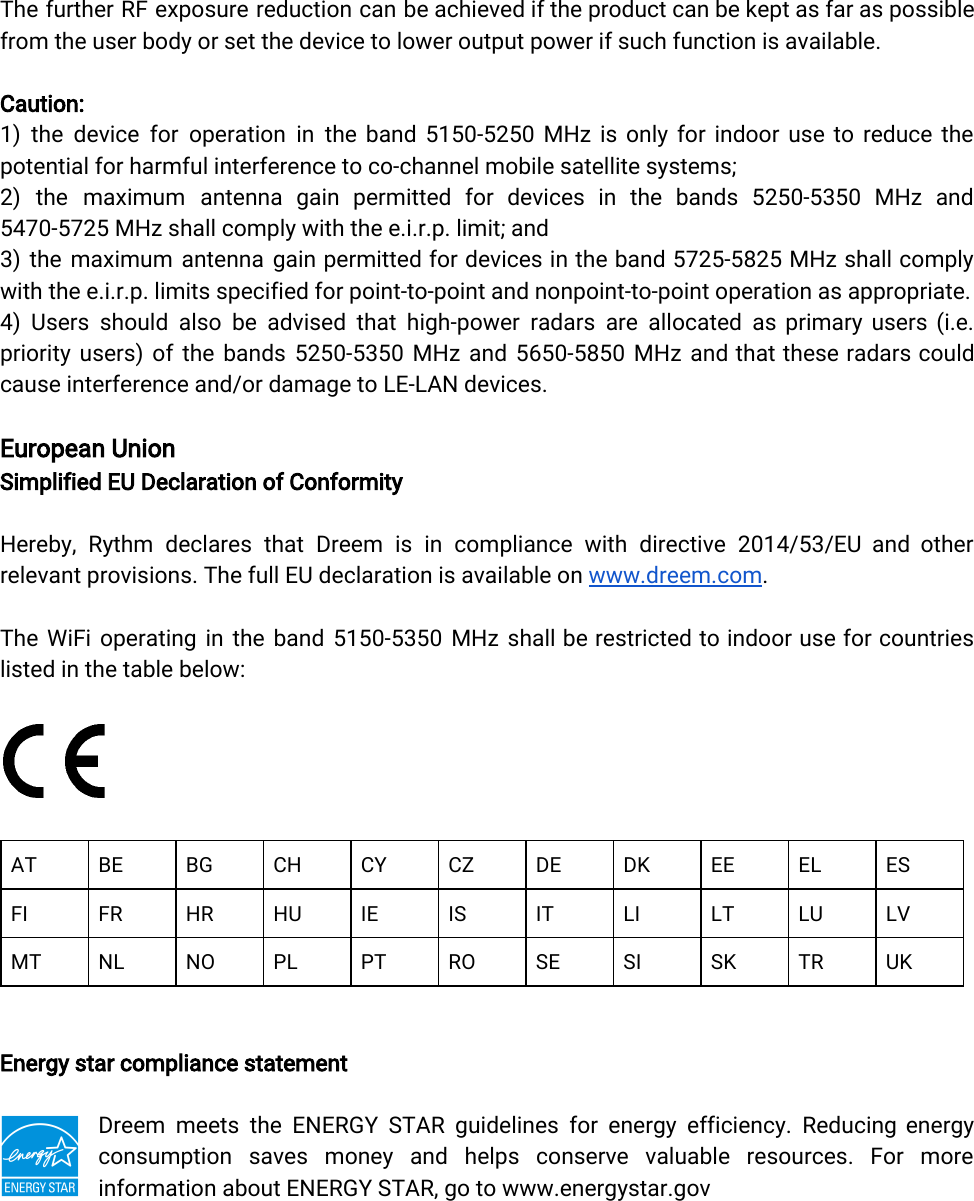  The further RF exposure reduction can be achieved if the product can be kept as far as possible                 from the user body or set the device to lower output power if such function is available.Caution:1) the device for operation in the band 5150-5250 MHz is only for indoor use to reduce the                 potential for harmful interference to co-channel mobile satellite systems;2) the maximum antenna gain permitted for devices in the bands 5250-5350 MHz and             5470-5725 MHz shall comply with the e.i.r.p. limit; and3) the maximum antenna gain permitted for devices in the band 5725-5825 MHz shall comply              with the e.i.r.p. limits specified for point-to-point and nonpoint-to-point operation as appropriate.4) Users should also be advised that high-power radars are allocated as primary users (i.e.              priority users) of the bands 5250-5350 MHz and 5650-5850 MHz and that these radars could              cause interference and/or damage to LE-LAN devices.European UnionSimplified EU Declaration of ConformityHereby, Rythm declares that Dreem is in compliance with directive 2014/53/EU and other            relevant provisions. The full EU declaration is available on www.dreem.com.The WiFi operating in the band 5150-5350 MHz shall be restricted to indoor use for countries               listed in the table below:ATBEBGCHCYCZDEDKEEELESFIFRHRHUIEISITLILTLULVMTNLNOPLPTROSESISKTRUKEnergy star compliance statementDreem meets the ENERGY STAR guidelines for energy efficiency. Reducing energy          consumption saves money and helps conserve valuable resources. For more         information about ENERGY STAR, go to www.energystar.gov 