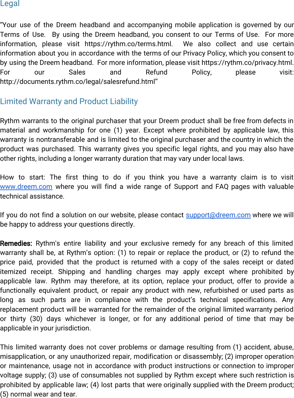  Legal“Your use of the Dreem headband and accompanying mobile application is governed by our             Terms of Use. By using the Dreem headband, you consent to our Terms of Use. For more                information, please visit https://rythm.co/terms.html. We also collect and use certain         information about you in accordance with the terms of our Privacy Policy, which you consent to               by using the Dreem headband. For more information, please visit https://rythm.co/privacy.html.          For our Sales and Refund Policy, please visit:       http://documents.rythm.co/legal/salesrefund.html”Limited Warranty and Product Liability Rythm warrants to the original purchaser that your Dreem product shall be free from defects in               material and workmanship for one (1) year. Except where prohibited by applicable law, this             warranty is nontransferable and is limited to the original purchaser and the country in which the               product was purchased. This warranty gives you specific legal rights, and you may also have              other rights, including a longer warranty duration that may vary under local laws.How to start: The first thing to do if you think you have a warranty claim is to visit                  www.dreem.com where you will find a wide range of Support and FAQ pages with valuable              technical assistance.If you do not find a solution on our website, please contact support@dreem.com where we will               be happy to address your questions directly.Remedies: Rythm&apos;s entire liability and your exclusive remedy for any breach of this limited            warranty shall be, at Rythm’s option: (1) to repair or replace the product, or (2) to refund the                 price paid, provided that the product is returned with a copy of the sales receipt or dated                itemized receipt. Shipping and handling charges may apply except where prohibited by           applicable law. Rythm may therefore, at its option, replace your product, offer to provide a              functionally equivalent product, or repair any product with new, refurbished or used parts as             long as such parts are in compliance with the product’s technical specifications. Any            replacement product will be warranted for the remainder of the original limited warranty period             or thirty (30) days whichever is longer, or for any additional period of time that may be                applicable in your jurisdiction.This limited warranty does not cover problems or damage resulting from (1) accident, abuse,             misapplication, or any unauthorized repair, modification or disassembly; (2) improper operation          or maintenance, usage not in accordance with product instructions or connection to improper            voltage supply; (3) use of consumables not supplied by Rythm except where such restriction is              prohibited by applicable law; (4) lost parts that were originally supplied with the Dreem product;              (5) normal wear and tear. 