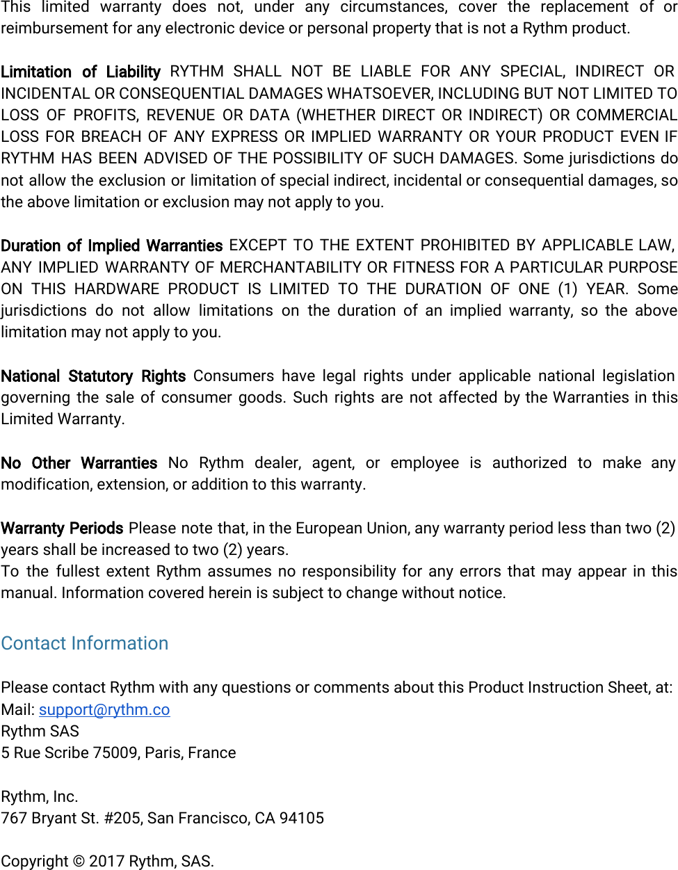  This limited warranty does not, under any circumstances, cover the replacement of or            reimbursement for any electronic device or personal property that is not a Rythm product.Limitation of Liability RYTHM SHALL NOT BE LIABLE FOR ANY SPECIAL, INDIRECT OR            INCIDENTAL OR CONSEQUENTIAL DAMAGES WHATSOEVER, INCLUDING BUT NOT LIMITED TO         LOSS OF PROFITS, REVENUE OR DATA (WHETHER DIRECT OR INDIRECT) OR COMMERCIAL           LOSS FOR BREACH OF ANY EXPRESS OR IMPLIED WARRANTY OR YOUR PRODUCT EVEN IF             RYTHM HAS BEEN ADVISED OF THE POSSIBILITY OF SUCH DAMAGES. Some jurisdictions do            not allow the exclusion or limitation of special indirect, incidental or consequential damages, so             the above limitation or exclusion may not apply to you.Duration of Implied Warranties EXCEPT TO THE EXTENT PROHIBITED BY APPLICABLE LAW,           ANY IMPLIED WARRANTY OF MERCHANTABILITY OR FITNESS FOR A PARTICULAR PURPOSE          ON THIS HARDWARE PRODUCT IS LIMITED TO THE DURATION OF ONE (1) YEAR. Some             jurisdictions do not allow limitations on the duration of an implied warranty, so the above              limitation may not apply to you.National Statutory Rights Consumers have legal rights under applicable national legislation          governing the sale of consumer goods. Such rights are not affected by the Warranties in this               Limited Warranty.No Other Warranties No Rythm dealer, agent, or employee is authorized to make any             modification, extension, or addition to this warranty.Warranty Periods Please note that, in the European Union, any warranty period less than two (2)               years shall be increased to two (2) years.To the fullest extent Rythm assumes no responsibility for any errors that may appear in this               manual. Information covered herein is subject to change without notice.Contact Information Please contact Rythm with any questions or comments about this Product Instruction Sheet, at:Mail: support@rythm.coRythm SAS5 Rue Scribe 75009, Paris, FranceRythm, Inc.767 Bryant St. #205, San Francisco, CA 94105Copyright © 2017 Rythm, SAS. 