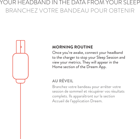 DREEM’S TOUCHPAD PROVIDES ADDED CONVENIENCEPASSEZ VOUS DE L’APPLICATION GR CE AU TOUCHPADYOUR HEADBAND IN THE DATA FROM YOUR SLEEPBRANCHEZ VOTRE BANDEAU POUR OBTENIRMORNING ROUTINEOnce you’re awake, connect your headband to the charger to stop your Sleep Session and view your metrics. They will appear in the  Home section of the Dreem App.AU RÉVEILBranchez votre bandeau pour arrêter votre session de sommeil et récupérer vos résultats complets. Ils apparaîtront sur la section Accueil de l’application Dreem.