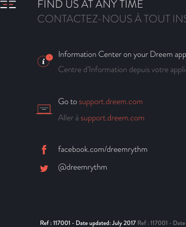 Information Center on your Dreem app Centre d’Information depuis votre application DreemGo to support.dreem.comAller à support.dreem.comFIND US AT ANY TIMECONTACTEZ-NOUS À TOUT INSTANTfacebook.com/dreemrythm            @dreemrythmRef : 117001 - Date updated: July 2017 Ref : 117001 - Date de mise à jour : juillet 2017