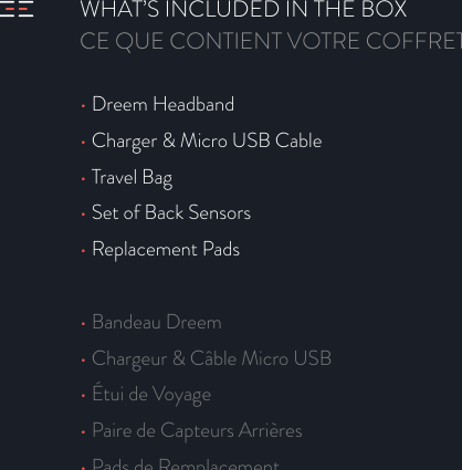 WHAT’S INCLUDED IN THE BOXCE QUE CONTIENT VOTRE COFFRET• Dreem Headband• Charger &amp; Micro USB Cable• Travel Bag• Set of Back Sensors• Replacement Pads• Bandeau Dreem• Chargeur &amp; Câble Micro USB• Étui de Voyage• Paire de Capteurs Arrières• Pads de Remplacement