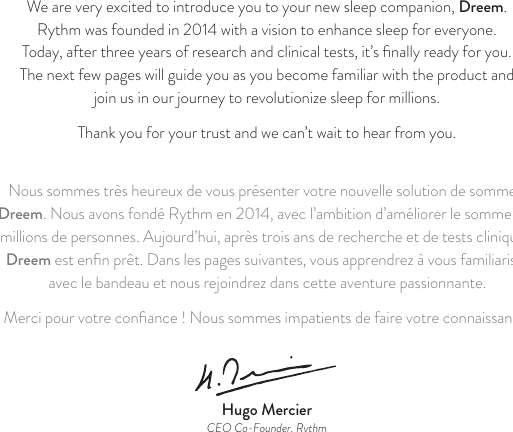 We are very excited to introduce you to your new sleep companion, Dreem. Rythm was founded in 2014 with a vision to enhance sleep for everyone.  Today, after three years of research and clinical tests, it’s ﬁnally ready for you.  The next few pages will guide you as you become familiar with the product and  join us in our journey to revolutionize sleep for millions. Thank you for your trust and we can’t wait to hear from you. Nous sommes très heureux de vous présenter votre nouvelle solution de sommeil, Dreem. Nous avons fondé Rythm en 2014, avec l’ambition d’améliorer le sommeil de millions de personnes. Aujourd’hui, après trois ans de recherche et de tests cliniques, Dreem est enﬁn prêt. Dans les pages suivantes, vous apprendrez à vous familiariser avec le bandeau et nous rejoindrez dans cette aventure passionnante.Merci pour votre conﬁance ! Nous sommes impatients de faire votre connaissance.Hugo MercierCEO Co-Founder, Rythm