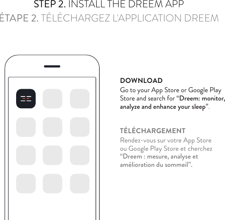 STEP 2. INSTALL THE DREEM APPÉTAPE 2. TÉLÉCHARGEZ L&apos;APPLICATION DREEMDOWNLOADGo to your App Store or Google Play  Store and search for “Dreem: monitor,  analyze and enhance your sleep”.TÉLÉCHARGEMENTRendez-vous sur votre App Store  ou Google Play Store et cherchez  “Dreem : mesure, analyse et  amélioration du sommeil”.