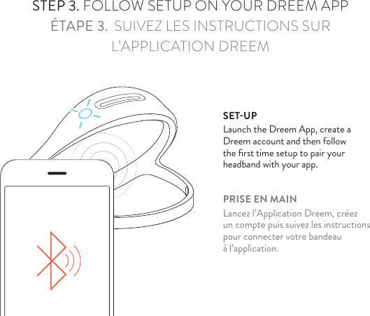 STEP 3. FOLLOW SETUP ON YOUR DREEM APPÉTAPE 3.  SUIVEZ LES INSTRUCTIONS SUR L’APPLICATION DREEMSET-UPLaunch the Dreem App, create a Dreem account and then follow the ﬁrst time setup to pair your headband with your app.PRISE EN MAINLancez l’Application Dreem, créez un compte puis suivez les instructions pour connecter votre bandeau à l’application.