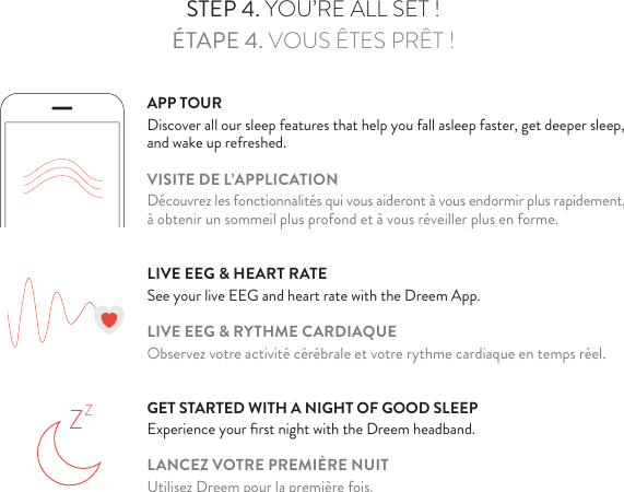 STEP 3. FOLLOW SETUP ON YOUR DREEM APPÉTAPE 3.  SUIVEZ LES INSTRUCTIONS SUR L’APPLICATION DREEMSTEP 4. YOU’RE ALL SET !ÉTAPE 4. VOUS ÊTES PRÊT !APP TOURDiscover all our sleep features that help you fall asleep faster, get deeper sleep, and wake up refreshed.VISITE DE L’APPLICATIONDécouvrez les fonctionnalités qui vous aideront à vous endormir plus rapidement, à obtenir un sommeil plus profond et à vous réveiller plus en forme.LIVE EEG &amp; HEART RATESee your live EEG and heart rate with the Dreem App.LIVE EEG &amp; RYTHME CARDIAQUEObservez votre activité cérébrale et votre rythme cardiaque en temps réel.GET STARTED WITH A NIGHT OF GOOD SLEEPExperience your ﬁrst night with the Dreem headband.LANCEZ VOTRE PREMIÈRE NUITUtilisez Dreem pour la première fois.ZZ