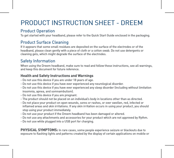 PRODUCT INSTRUCTION SHEET - DREEMProduct Operation To get started with your headband, please refer to the Quick Start Guide enclosed in the packaging. Product Surface Cleaning  If it appears that some small residues are deposited on the surface of the electrodes or of the headband, please clean gently with a piece of cloth or a cotton swab. Do not use detergents or cleaning gels, which might degrade the surface of the electrodes.Safety Information  When using the Dreem headband, make sure to read and follow these instructions, see all warnings, and keep this document for future reference.Health and Safety Instructions and Warnings- Do not use this device if you are under 18 years of age.- Do not use this device if you have ever experienced any neurological disorder.-  Do not use this device if you have ever experienced any sleep disorder (including without limitation insomnia, apnea, and somnambulism).-  Do not use this device if you are pregnant. -  The product should not be placed on an individual’s body in locations other than as directed.-  Do not place your product on open wounds, sores or rashes, or over swollen, red, infected or inflamed areas and skin irritations. If any skin irritation occurs in using your product, you should stop using your product immediately.- Do not use your product if the Dreem headband has been damaged or altered.- Do not use any attachments and accessories for your product which are not approved by Rythm.- Do not use while plugged into a USB port for charging.PHYSICAL SYMPTOMS: In rare cases, some people experience seizure or blackouts due to exposure to flashing lights and patterns created by the display of certain applications on mobile or 