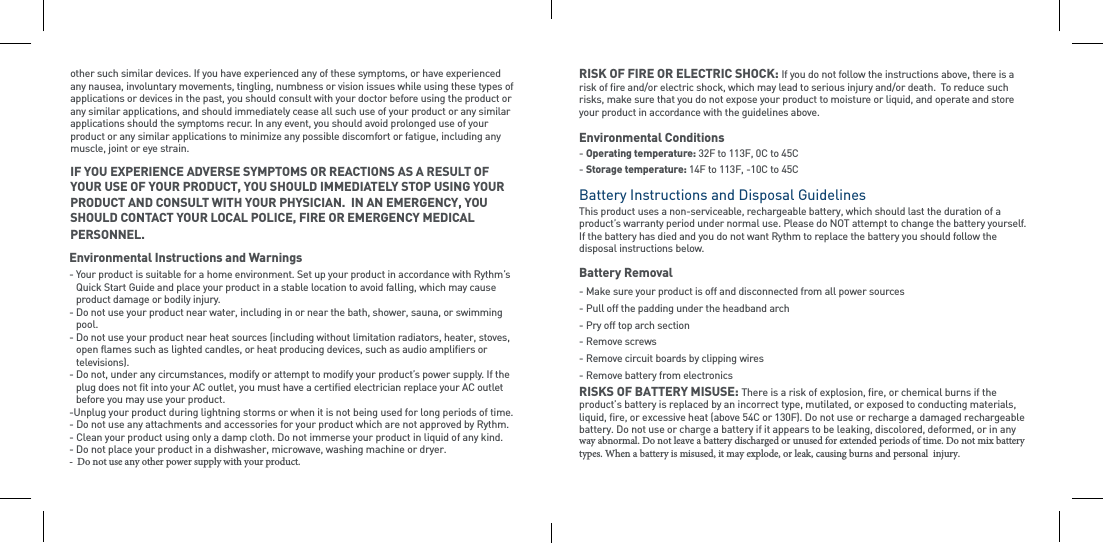 other such similar devices. If you have experienced any of these symptoms, or have experienced any nausea, involuntary movements, tingling, numbness or vision issues while using these types of applications or devices in the past, you should consult with your doctor before using the product or any similar applications, and should immediately cease all such use of your product or any similar applications should the symptoms recur. In any event, you should avoid prolonged use of your product or any similar applications to minimize any possible discomfort or fatigue, including any muscle, joint or eye strain. IF YOU EXPERIENCE ADVERSE SYMPTOMS OR REACTIONS AS A RESULT OF YOUR USE OF YOUR PRODUCT, YOU SHOULD IMMEDIATELY STOP USING YOUR PRODUCT AND CONSULT WITH YOUR PHYSICIAN.  IN AN EMERGENCY, YOU SHOULD CONTACT YOUR LOCAL POLICE, FIRE OR EMERGENCY MEDICAL PERSONNEL.  Environmental Instructions and Warnings-  Your product is suitable for a home environment. Set up your product in accordance with Rythm’s Quick Start Guide and place your product in a stable location to avoid falling, which may cause product damage or bodily injury.  -  Do not use your product near water, including in or near the bath, shower, sauna, or swimming pool.-  Do not use your product near heat sources (including without limitation radiators, heater, stoves, open flames such as lighted candles, or heat producing devices, such as audio amplifiers or televisions).-  Do not, under any circumstances, modify or attempt to modify your product’s power supply. If the plug does not fit into your AC outlet, you must have a certified electrician replace your AC outlet before you may use your product.-Unplug your product during lightning storms or when it is not being used for long periods of time. -  Do not use any attachments and accessories for your product which are not approved by Rythm. -  Clean your product using only a damp cloth. Do not immerse your product in liquid of any kind. - Do not place your product in a dishwasher, microwave, washing machine or dryer.-  Do not use any other power supply with your product.RISK OF FIRE OR ELECTRIC SHOCK: If you do not follow the instructions above, there is a risk of fire and/or electric shock, which may lead to serious injury and/or death.  To reduce such risks, make sure that you do not expose your product to moisture or liquid, and operate and store your product in accordance with the guidelines above. Environmental Conditions- Operating temperature: 32F to 113F, 0C to 45C - Storage temperature: 14F to 113F, -10C to 45CBattery Instructions and Disposal Guidelines   This product uses a non-serviceable, rechargeable battery, which should last the duration of a product’s warranty period under normal use. Please do NOT attempt to change the battery yourself. If the battery has died and you do not want Rythm to replace the battery you should follow the disposal instructions below. Battery Removal - Make sure your product is off and disconnected from all power sources- Pull off the padding under the headband arch- Pry off top arch section- Remove screws- Remove circuit boards by clipping wires- Remove battery from electronicsRISKS OF BATTERY MISUSE: There is a risk of explosion, fire, or chemical burns if the product’s battery is replaced by an incorrect type, mutilated, or exposed to conducting materials, liquid, fire, or excessive heat (above 54C or 130F). Do not use or recharge a damaged rechargeable battery. Do not use or charge a battery if it appears to be leaking, discolored, deformed, or in any way abnormal. Do not leave a battery discharged or unused for extended periods of time. Do not mix battery types. When a battery is misused, it may explode, or leak, causing burns and personal  injury.