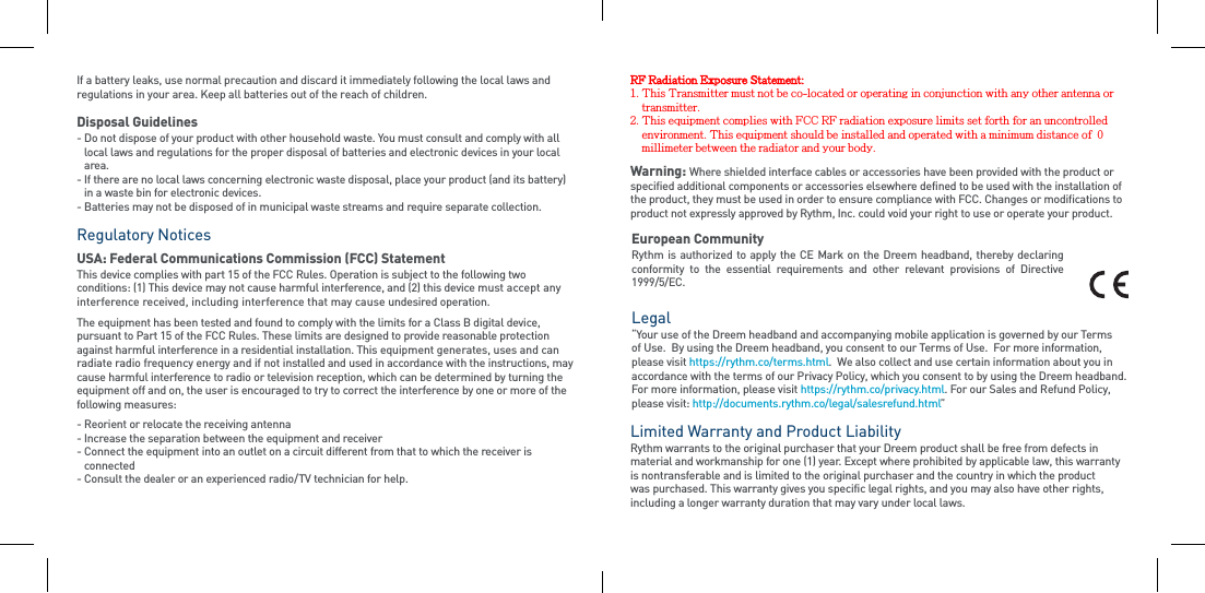 If a battery leaks, use normal precaution and discard it immediately following the local laws and regulations in your area. Keep all batteries out of the reach of children.Disposal Guidelines-  Do not dispose of your product with other household waste. You must consult and comply with all local laws and regulations for the proper disposal of batteries and electronic devices in your local area. -  If there are no local laws concerning electronic waste disposal, place your product (and its battery) in a waste bin for electronic devices.-  Batteries may not be disposed of in municipal waste streams and require separate collection.Regulatory Notices  USA: Federal Communications Commission (FCC) StatementThis device complies with part 15 of the FCC Rules. Operation is subject to the following two conditions: (1) This device may not cause harmful interference, and (2) this device must accept any interference received, including interference that may cause undesired operation. The equipment has been tested and found to comply with the limits for a Class B digital device, pursuant to Part 15 of the FCC Rules. These limits are designed to provide reasonable protection against harmful interference in a residential installation. This equipment generates, uses and can radiate radio frequency energy and if not installed and used in accordance with the instructions, may cause harmful interference to radio or television reception, which can be determined by turning the equipment off and on, the user is encouraged to try to correct the interference by one or more of the  following measures:- Reorient or relocate the receiving antenna- Increase the separation between the equipment and receiver-  Connect the equipment into an outlet on a circuit different from that to which the receiver is connected- Consult the dealer or an experienced radio/TV technician for help.Warning: Where shielded interface cables or accessories have been provided with the product or specified additional components or accessories elsewhere defined to be used with the installation of the product, they must be used in order to ensure compliance with FCC. Changes or modifications to product not expressly approved by Rythm, Inc. could void your right to use or operate your product.European CommunityRythm is  authorized to  apply the CE Mark on the Dreem headband,  thereby declaring conformity  to  the  essential  requirements  and  other  relevant  provisions  of  Directive 1999/5/EC.Legal  “Your use of the Dreem headband and accompanying mobile application is governed by our Terms of Use.  By using the Dreem headband, you consent to our Terms of Use.  For more information, please visit https://rythm.co/terms.html.  We also collect and use certain information about you in accordance with the terms of our Privacy Policy, which you consent to by using the Dreem headband.  For more information, please visit https://rythm.co/privacy.html. For our Sales and Refund Policy, please visit: http://documents.rythm.co/legal/salesrefund.html”Limited Warranty and Product Liability  Rythm warrants to the original purchaser that your Dreem product shall be free from defects in material and workmanship for one (1) year. Except where prohibited by applicable law, this warranty is nontransferable and is limited to the original purchaser and the country in which the product was purchased. This warranty gives you specific legal rights, and you may also have other rights, including a longer warranty duration that may vary under local laws.RF Radiation Exposure Statement:1. This Transmitter must not be co-located or operating in conjunction with any other antenna or transmitter.2. This equipment complies with FCC RF radiation exposure limits set forth for an uncontrolledenvironment. This equipment should be installed and operated with a minimum distance of  0millimeter between the radiator and your body.