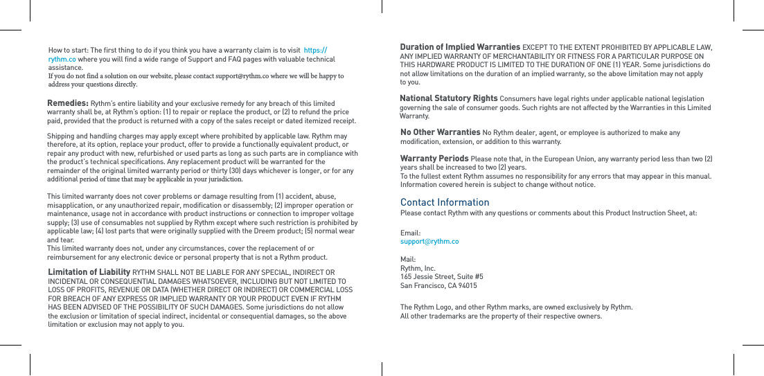 Remedies: Rythm’s entire liability and your exclusive remedy for any breach of this limited warranty shall be, at Rythm’s option: (1) to repair or replace the product, or (2) to refund the price paid, provided that the product is returned with a copy of the sales receipt or dated itemized receipt. Shipping and handling charges may apply except where prohibited by applicable law. Rythm may therefore, at its option, replace your product, offer to provide a functionally equivalent product, or repair any product with new, refurbished or used parts as long as such parts are in compliance with the product’s technical specifications. Any replacement product will be warranted for the remainder of the original limited warranty period or thirty (30) days whichever is longer, or for any additional period of time that may be applicable in your jurisdiction. This limited warranty does not cover problems or damage resulting from (1) accident, abuse, misapplication, or any unauthorized repair, modification or disassembly; (2) improper operation or maintenance, usage not in accordance with product instructions or connection to improper voltage supply; (3) use of consumables not supplied by Rythm except where such restriction is prohibited by applicable law; (4) lost parts that were originally supplied with the Dreem product; (5) normal wear and tear.This limited warranty does not, under any circumstances, cover the replacement of or reimbursement for any electronic device or personal property that is not a Rythm product. Limitation of Liability RYTHM SHALL NOT BE LIABLE FOR ANY SPECIAL, INDIRECT OR INCIDENTAL OR CONSEQUENTIAL DAMAGES WHATSOEVER, INCLUDING BUT NOT LIMITED TO LOSS OF PROFITS, REVENUE OR DATA (WHETHER DIRECT OR INDIRECT) OR COMMERCIAL LOSS FOR BREACH OF ANY EXPRESS OR IMPLIED WARRANTY OR YOUR PRODUCT EVEN IF RYTHM HAS BEEN ADVISED OF THE POSSIBILITY OF SUCH DAMAGES. Some jurisdictions do not allow the exclusion or limitation of special indirect, incidental or consequential damages, so the above limitation or exclusion may not apply to you.Duration of Implied Warranties EXCEPT TO THE EXTENT PROHIBITED BY APPLICABLE LAW, ANY IMPLIED WARRANTY OF MERCHANTABILITY OR FITNESS FOR A PARTICULAR PURPOSE ON THIS HARDWARE PRODUCT IS LIMITED TO THE DURATION OF ONE (1) YEAR. Some jurisdictions do not allow limitations on the duration of an implied warranty, so the above limitation may not apply to you.National Statutory Rights Consumers have legal rights under applicable national legislation governing the sale of consumer goods. Such rights are not affected by the Warranties in this Limited Warranty. No Other Warranties No Rythm dealer, agent, or employee is authorized to make any modification, extension, or addition to this warranty.Warranty Periods Please note that, in the European Union, any warranty period less than two (2) years shall be increased to two (2) years.To the fullest extent Rythm assumes no responsibility for any errors that may appear in this manual. Information covered herein is subject to change without notice.Contact Information Please contact Rythm with any questions or comments about this Product Instruction Sheet, at:Mail:  Rythm, Inc.165 Jessie Street, Suite #5San Francisco, CA 94015The Rythm Logo, and other Rythm marks, are owned exclusively by Rythm.  All other trademarks are the property of their respective owners.Email: support@rythm.coHow to start: The first thing to do if you think you have a warranty claim is to visit  https://rythm.co where you will find a wide range of Support and FAQ pages with valuable technical assistance.If you do not find a solution on our website, please contact support@rythm.co where we will be happy to address your questions directly.