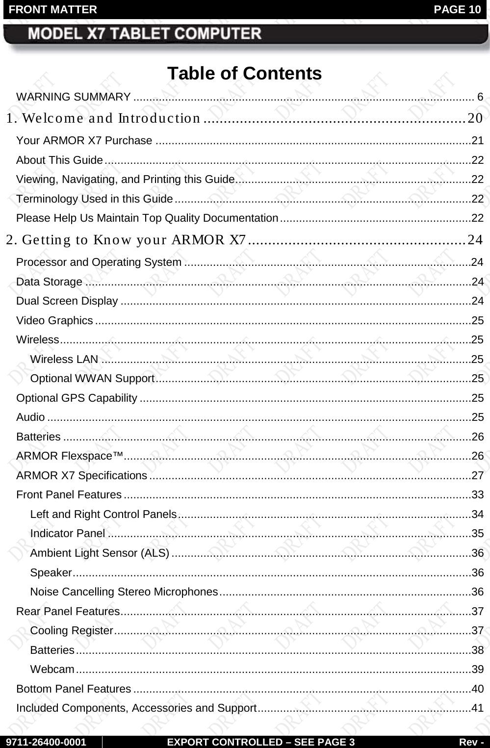 FRONT MATTER   PAGE 10        9711-26400-0001 EXPORT CONTROLLED – SEE PAGE 3 Rev - Table of Contents WARNING SUMMARY ........................................................................................................... 6 1. Welcome and Introduction ................................................................. 20 Your ARMOR X7 Purchase ...................................................................................................21 About This Guide ...................................................................................................................22 Viewing, Navigating, and Printing this Guide ..........................................................................22 Terminology Used in this Guide .............................................................................................22 Please Help Us Maintain Top Quality Documentation ............................................................22 2. Getting to Know your ARMOR X7 ...................................................... 24 Processor and Operating System ..........................................................................................24 Data Storage .........................................................................................................................24 Dual Screen Display ..............................................................................................................24 Video Graphics ......................................................................................................................25 Wireless .................................................................................................................................25 Wireless LAN ....................................................................................................................25 Optional WWAN Support ...................................................................................................25 Optional GPS Capability ........................................................................................................25 Audio .....................................................................................................................................25 Batteries ................................................................................................................................26 ARMOR Flexspace™.............................................................................................................26 ARMOR X7 Specifications .....................................................................................................27 Front Panel Features .............................................................................................................33 Left and Right Control Panels ............................................................................................34 Indicator Panel ..................................................................................................................35 Ambient Light Sensor (ALS) ..............................................................................................36 Speaker .............................................................................................................................36 Noise Cancelling Stereo Microphones ...............................................................................36 Rear Panel Features ..............................................................................................................37 Cooling Register ................................................................................................................37 Batteries ............................................................................................................................38 Webcam ............................................................................................................................39 Bottom Panel Features ..........................................................................................................40 Included Components, Accessories and Support ...................................................................41 