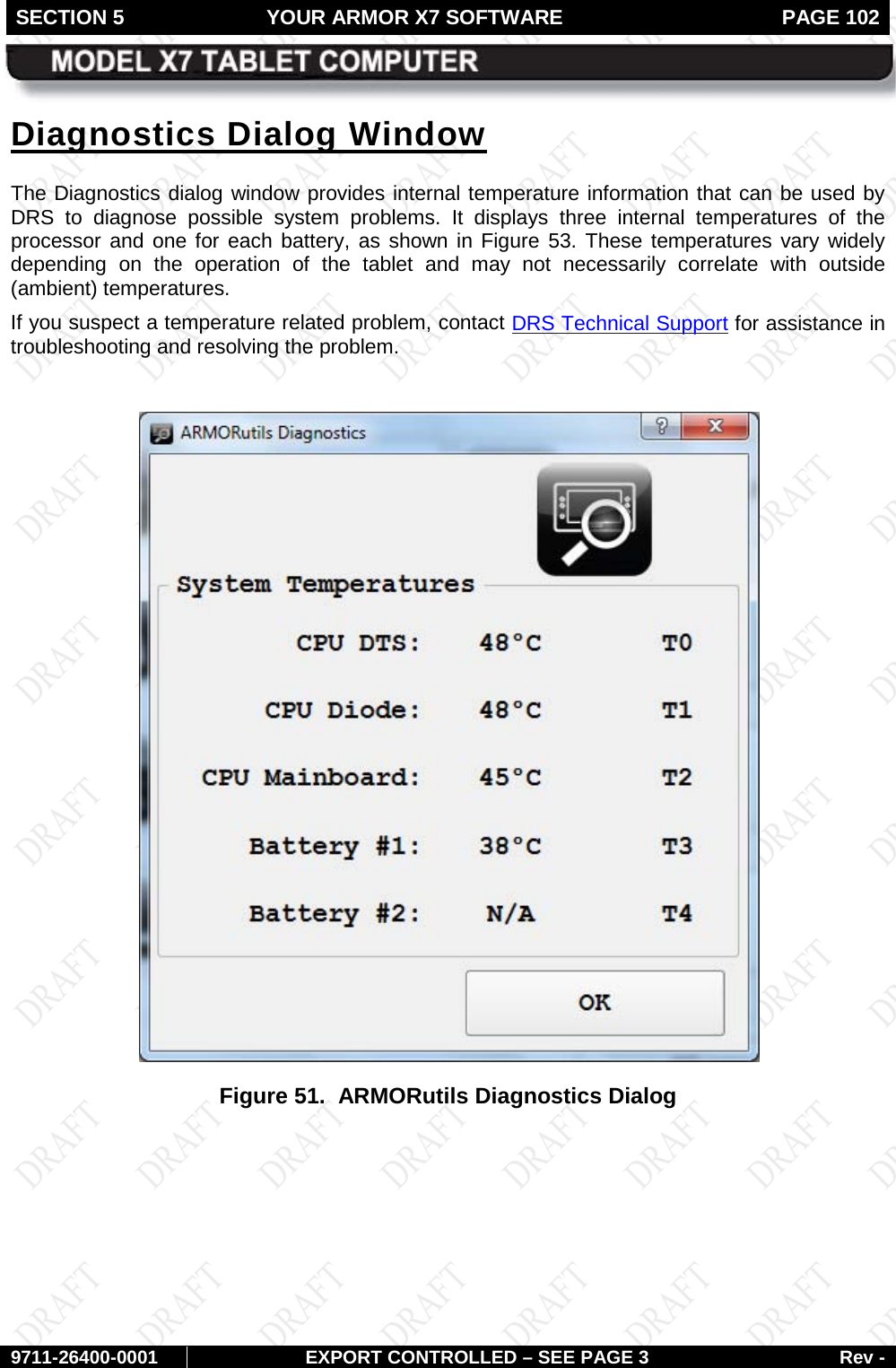 SECTION 5 YOUR ARMOR X7 SOFTWARE  PAGE 102        9711-26400-0001 EXPORT CONTROLLED – SEE PAGE 3 Rev - Diagnostics Dialog Window The Diagnostics dialog window provides internal temperature information that can be used by DRS to diagnose possible system problems. It displays  three  internal temperatures of the processor and one for each battery, as shown in Figure 53. These temperatures vary widely depending on the operation of the tablet and may not necessarily correlate with outside (ambient) temperatures.  If you suspect a temperature related problem, contact DRS Technical Support for assistance in troubleshooting and resolving the problem.    Figure 51.  ARMORutils Diagnostics Dialog    