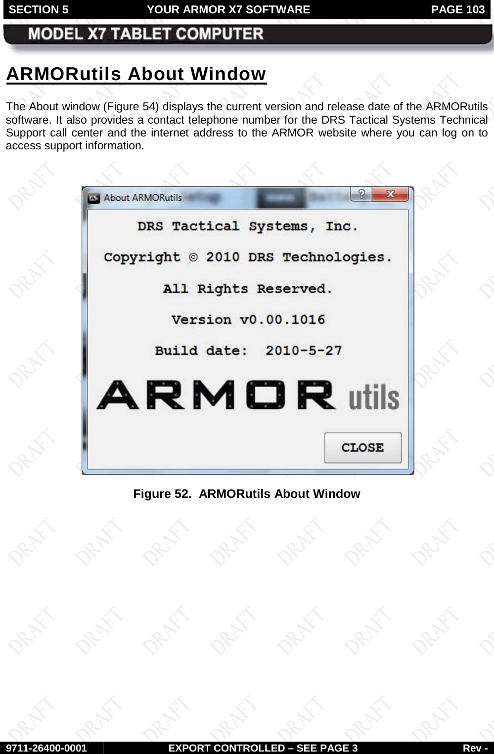 SECTION 5 YOUR ARMOR X7 SOFTWARE  PAGE 103        9711-26400-0001 EXPORT CONTROLLED – SEE PAGE 3 Rev - ARMORutils About Window The About window (Figure 54) displays the current version and release date of the ARMORutils software. It also provides a contact telephone number for the DRS Tactical Systems Technical Support call center and the internet address to the ARMOR website where you can log on to access support information.   Figure 52.  ARMORutils About Window   