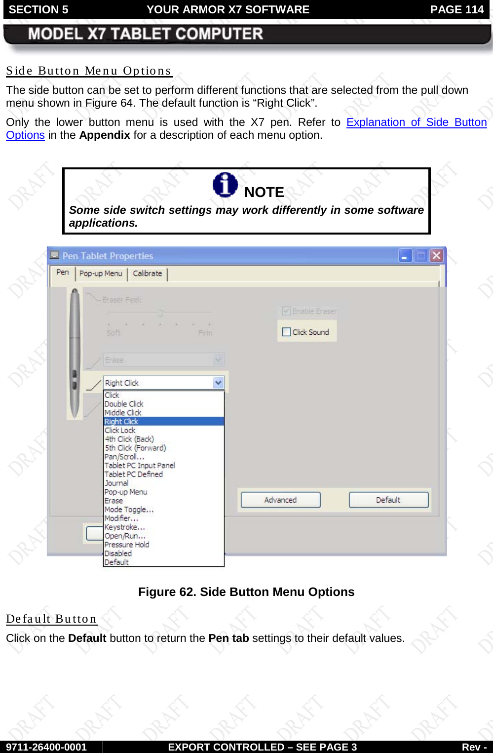 SECTION 5 YOUR ARMOR X7 SOFTWARE  PAGE 114        9711-26400-0001 EXPORT CONTROLLED – SEE PAGE 3 Rev - Side Button Menu Options The side button can be set to perform different functions that are selected from the pull down menu shown in Figure 64. The default function is “Right Click”.  Only the lower button menu is used with the X7 pen. Refer to Explanation of Side Button Options in the Appendix for a description of each menu option.     NOTE Some side switch settings may work differently in some software applications.   Figure 62. Side Button Menu Options Default Button Click on the Default button to return the Pen tab settings to their default values.   