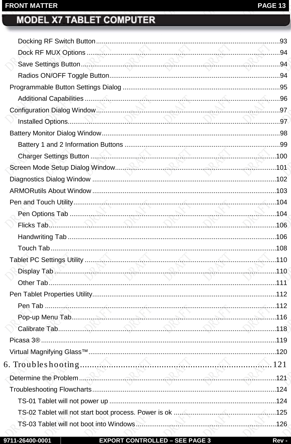 FRONT MATTER   PAGE 13        9711-26400-0001 EXPORT CONTROLLED – SEE PAGE 3 Rev - Docking RF Switch Button .................................................................................................93 Dock RF MUX Options ......................................................................................................94 Save Settings Button .........................................................................................................94 Radios ON/OFF Toggle Button ..........................................................................................94 Programmable Button Settings Dialog ...................................................................................95 Additional Capabilities .......................................................................................................96 Configuration Dialog Window .................................................................................................97 Installed Options ................................................................................................................97 Battery Monitor Dialog Window ..............................................................................................98 Battery 1 and 2 Information Buttons ..................................................................................99 Charger Settings Button .................................................................................................. 100 Screen Mode Setup Dialog Window ..................................................................................... 101 Diagnostics Dialog Window ................................................................................................. 102 ARMORutils About Window ................................................................................................. 103 Pen and Touch Utility ........................................................................................................... 104 Pen Options Tab ............................................................................................................. 104 Flicks Tab ........................................................................................................................ 106 Handwriting Tab .............................................................................................................. 106 Touch Tab ....................................................................................................................... 108 Tablet PC Settings Utility ..................................................................................................... 110 Display Tab ..................................................................................................................... 110 Other Tab ........................................................................................................................ 111 Pen Tablet Properties Utility................................................................................................. 112 Pen Tab .......................................................................................................................... 112 Pop-up Menu Tab ............................................................................................................ 116 Calibrate Tab ................................................................................................................... 118 Picasa 3® ............................................................................................................................ 119 Virtual Magnifying Glass™ ................................................................................................... 120 6. Troubleshooting................................................................................ 121 Determine the Problem ........................................................................................................ 121 Troubleshooting Flowcharts ................................................................................................. 124 TS-01 Tablet will not power up ........................................................................................ 124 TS-02 Tablet will not start boot process. Power is ok ...................................................... 125 TS-03 Tablet will not boot into Windows .......................................................................... 126 