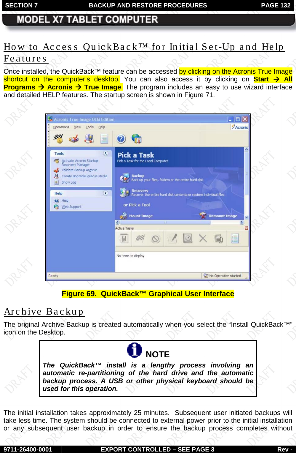 SECTION 7  BACKUP AND RESTORE PROCEDURES  PAGE 132        9711-26400-0001 EXPORT CONTROLLED – SEE PAGE 3 Rev - How to Access QuickBack™ for Initial Set-Up and Help Features Once installed, the QuickBack™ feature can be accessed by clicking on the Acronis True Image shortcut on the computer’s desktop. You can also access it by clicking on Start à All Programs à Acronis à True Image. The program includes an easy to use wizard interface and detailed HELP features. The startup screen is shown in Figure 71.   Figure 69.  QuickBack™ Graphical User Interface Archive Backup The original Archive Backup is created automatically when you select the “Install QuickBack™” icon on the Desktop.    NOTE The QuickBack™ install is a lengthy process involving an automatic re-partitioning of the hard drive and the automatic backup process. A USB or other physical keyboard should be used for this operation.  The initial installation takes approximately 25 minutes.  Subsequent user initiated backups will take less time. The system should be connected to external power prior to the initial installation or any subsequent user backup in order to ensure the backup process completes without  