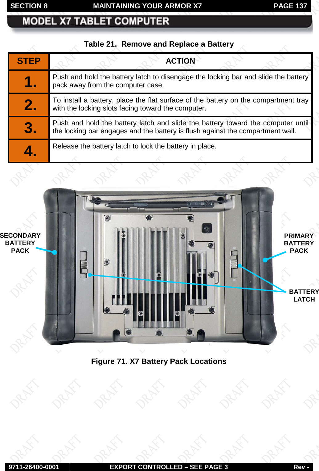 SECTION 8 MAINTAINING YOUR ARMOR X7  PAGE 137        9711-26400-0001 EXPORT CONTROLLED – SEE PAGE 3 Rev - Table 21.  Remove and Replace a Battery STEP  ACTION 1.  Push and hold the battery latch to disengage the locking bar and slide the battery pack away from the computer case.  2.  To install a battery, place the flat surface of the battery on the compartment tray with the locking slots facing toward the computer. 3.  Push and hold the battery latch and slide the battery toward the computer until the locking bar engages and the battery is flush against the compartment wall. 4.  Release the battery latch to lock the battery in place.   Figure 71. X7 Battery Pack Locations    BATTERY  LATCH  SECONDARY BATTERY PACK  PRIMARYBATTERY PACK  