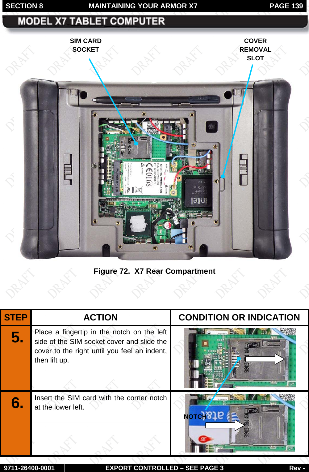 SECTION 8 MAINTAINING YOUR ARMOR X7  PAGE 139        9711-26400-0001 EXPORT CONTROLLED – SEE PAGE 3 Rev -     Figure 72.  X7 Rear Compartment   STEP  ACTION CONDITION OR INDICATION 5.  Place a fingertip in the notch on the left side of the SIM socket cover and slide the cover to the right until you feel an indent, then lift up.  6.  Insert the SIM card with the corner notch at the lower left.  SIM CARD SOCKET COVER REMOVAL SLOT NOTCH 