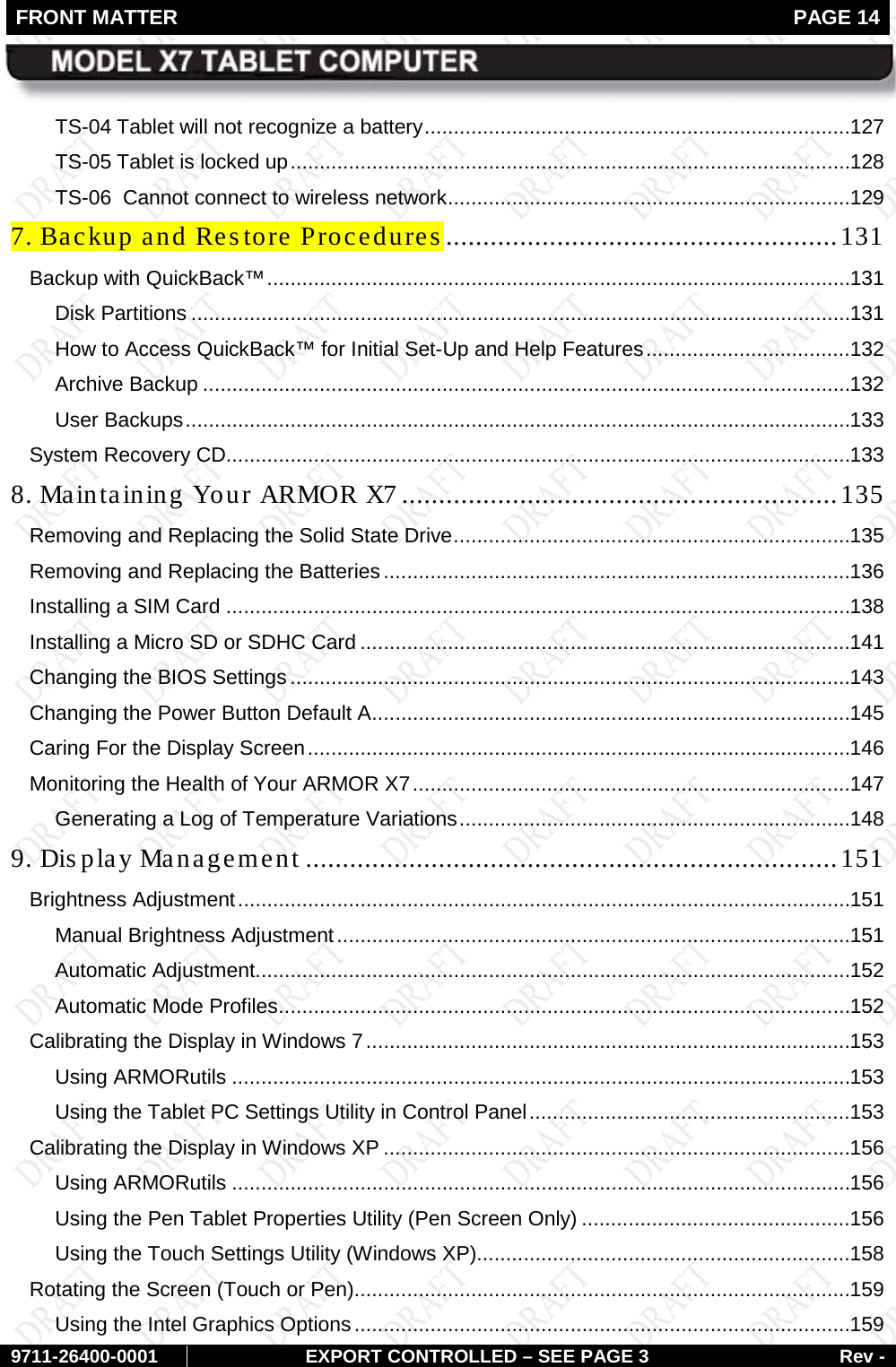 FRONT MATTER   PAGE 14        9711-26400-0001 EXPORT CONTROLLED – SEE PAGE 3 Rev - TS-04 Tablet will not recognize a battery ......................................................................... 127 TS-05 Tablet is locked up ................................................................................................ 128 TS-06  Cannot connect to wireless network ..................................................................... 129 7. Backup and Restore Procedures ..................................................... 131 Backup with QuickBack™ .................................................................................................... 131 Disk Partitions ................................................................................................................. 131 How to Access QuickBack™ for Initial Set-Up and Help Features ................................... 132 Archive Backup ............................................................................................................... 132 User Backups .................................................................................................................. 133 System Recovery CD........................................................................................................... 133 8. Maintaining Your ARMOR X7 ........................................................... 135 Removing and Replacing the Solid State Drive .................................................................... 135 Removing and Replacing the Batteries ................................................................................ 136 Installing a SIM Card ........................................................................................................... 138 Installing a Micro SD or SDHC Card .................................................................................... 141 Changing the BIOS Settings ................................................................................................ 143 Changing the Power Button Default A .................................................................................. 145 Caring For the Display Screen ............................................................................................. 146 Monitoring the Health of Your ARMOR X7 ........................................................................... 147 Generating a Log of Temperature Variations ................................................................... 148 9. Display Management ........................................................................ 151 Brightness Adjustment ......................................................................................................... 151 Manual Brightness Adjustment ........................................................................................ 151 Automatic Adjustment...................................................................................................... 152 Automatic Mode Profiles .................................................................................................. 152 Calibrating the Display in Windows 7 ................................................................................... 153 Using ARMORutils .......................................................................................................... 153 Using the Tablet PC Settings Utility in Control Panel ....................................................... 153 Calibrating the Display in Windows XP ................................................................................ 156 Using ARMORutils .......................................................................................................... 156 Using the Pen Tablet Properties Utility (Pen Screen Only) .............................................. 156 Using the Touch Settings Utility (Windows XP)................................................................ 158 Rotating the Screen (Touch or Pen) ..................................................................................... 159 Using the Intel Graphics Options ..................................................................................... 159 