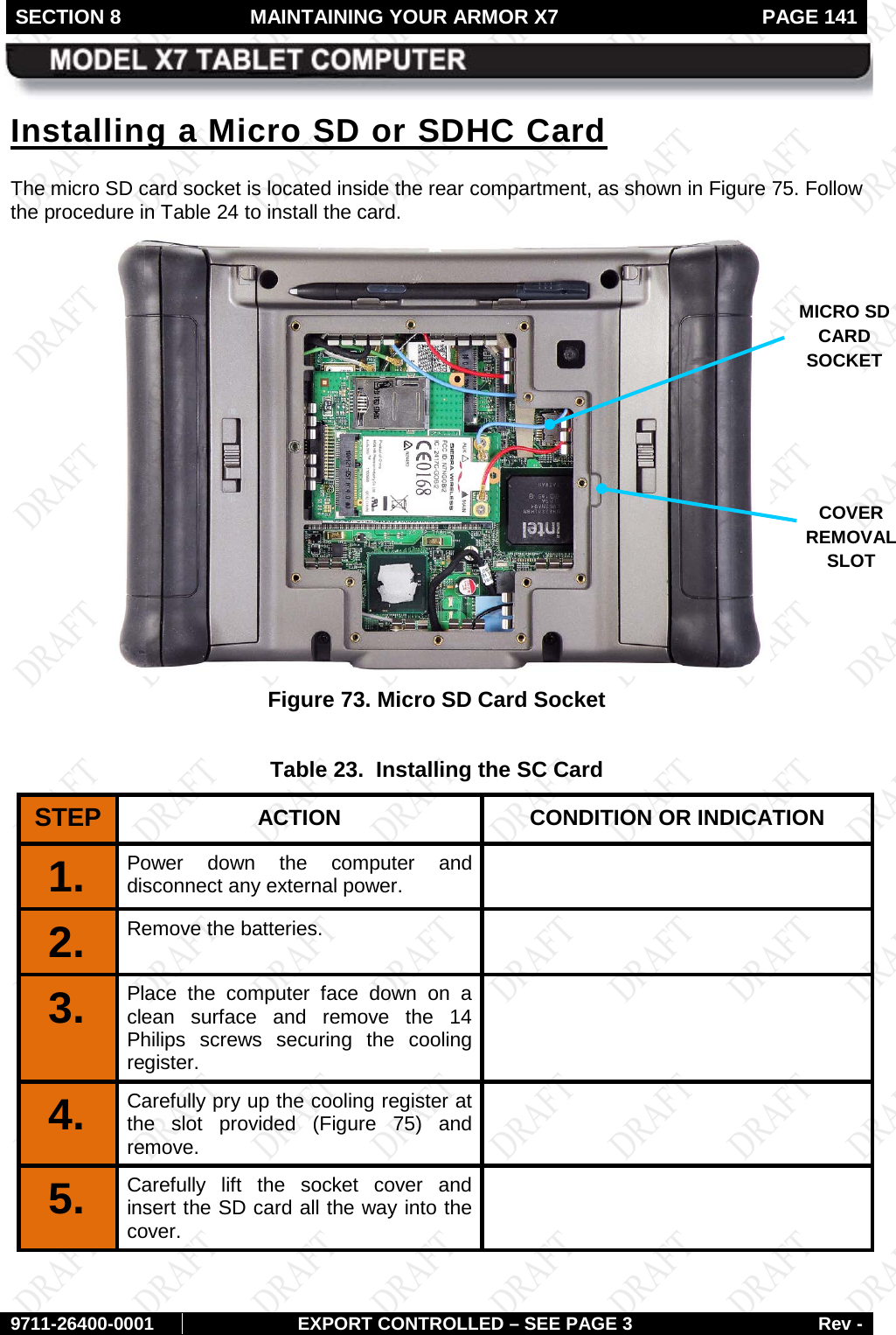 SECTION 8 MAINTAINING YOUR ARMOR X7  PAGE 141        9711-26400-0001 EXPORT CONTROLLED – SEE PAGE 3 Rev - Installing a Micro SD or SDHC Card The micro SD card socket is located inside the rear compartment, as shown in Figure 75. Follow the procedure in Table 24 to install the card.  Figure 73. Micro SD Card Socket  Table 23.  Installing the SC Card STEP  ACTION CONDITION OR INDICATION 1.  Power down the computer and disconnect any external power.  2.  Remove the batteries.   3.  Place the computer face down on a clean surface and remove the 14 Philips screws securing the cooling register.  4.   Carefully pry up the cooling register at the slot provided (Figure  75) and remove.  5.  Carefully lift the socket cover and insert the SD card all the way into the cover.  MICRO SD CARD SOCKET COVER REMOVAL SLOT 