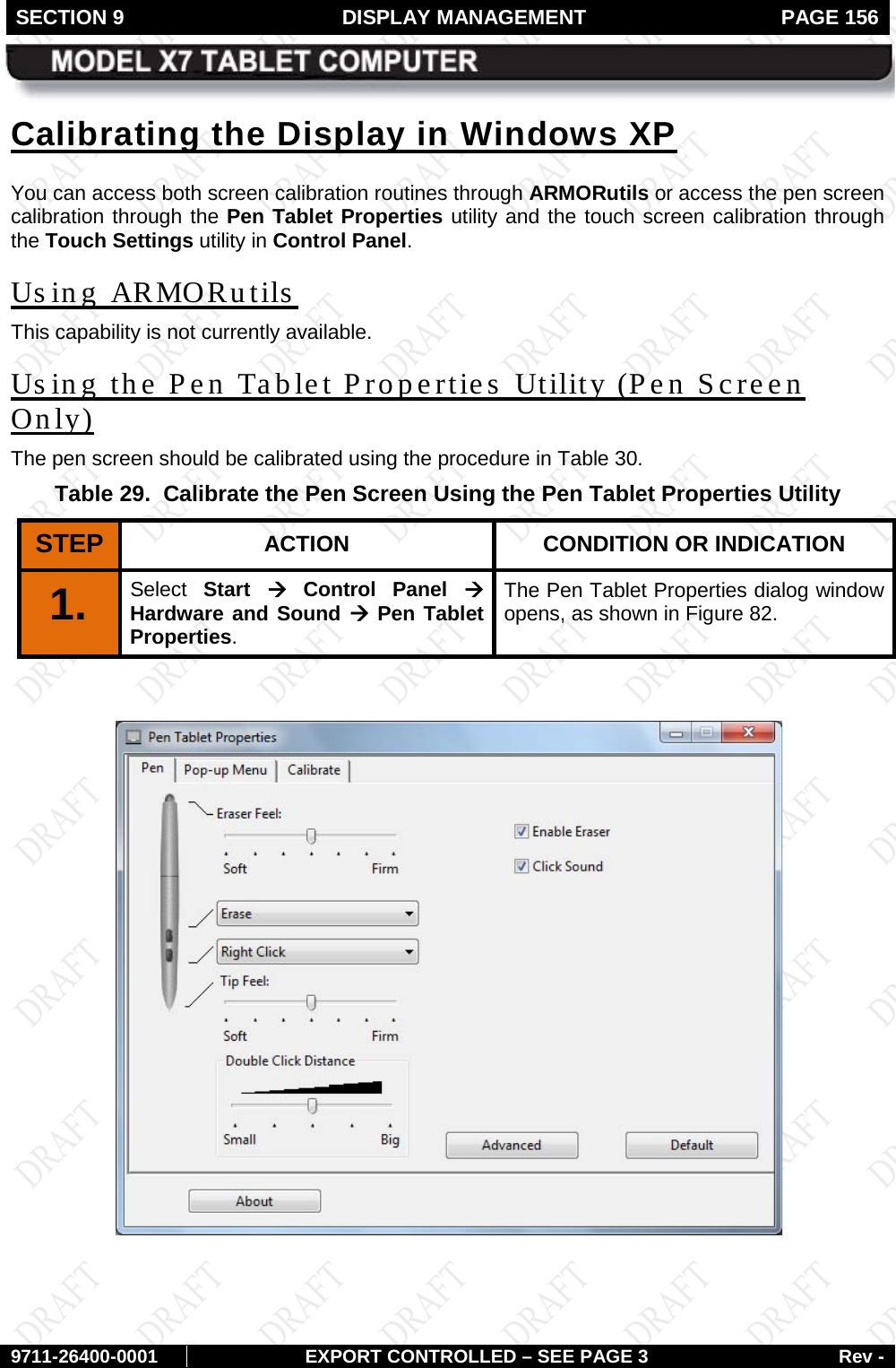 SECTION 9  DISPLAY MANAGEMENT  PAGE 156        9711-26400-0001 EXPORT CONTROLLED – SEE PAGE 3 Rev - Calibrating the Display in Windows XP You can access both screen calibration routines through ARMORutils or access the pen screen calibration through the Pen Tablet Properties utility and the touch screen calibration through the Touch Settings utility in Control Panel. Us ing ARMORutils   This capability is not currently available. Using the Pen Tablet Properties Utility (Pen Screen Only) The pen screen should be calibrated using the procedure in Table 30.  Table 29.  Calibrate the Pen Screen Using the Pen Tablet Properties Utility STEP  ACTION CONDITION OR INDICATION 1.   Select  Start à Control Panel à Hardware and Sound à Pen Tablet Properties.  The Pen Tablet Properties dialog window opens, as shown in Figure 82.   