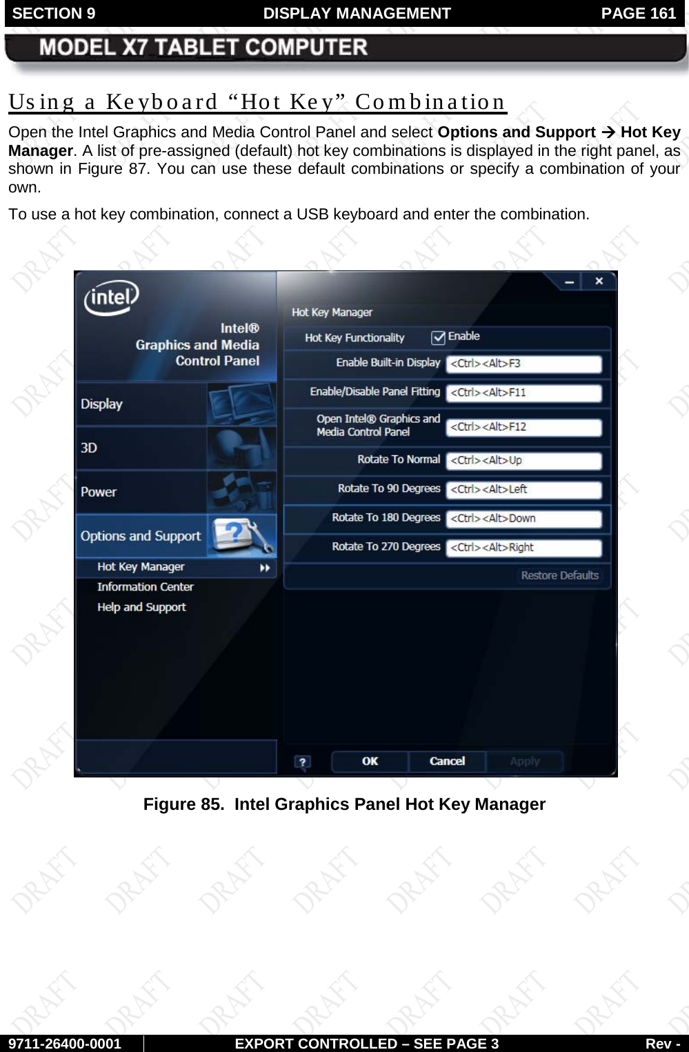 SECTION 9  DISPLAY MANAGEMENT  PAGE 161        9711-26400-0001 EXPORT CONTROLLED – SEE PAGE 3 Rev - Us ing a Keyboard “Hot Key” Combination Open the Intel Graphics and Media Control Panel and select Options and Support à Hot Key Manager. A list of pre-assigned (default) hot key combinations is displayed in the right panel, as shown in Figure 87. You can use these default combinations or specify a combination of your own.  To use a hot key combination, connect a USB keyboard and enter the combination.   Figure 85.  Intel Graphics Panel Hot Key Manager   