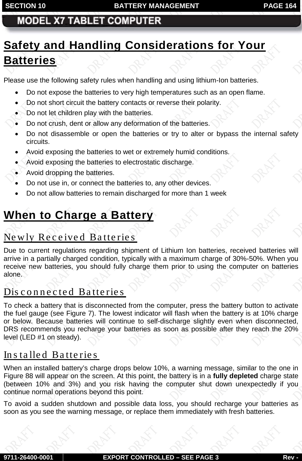 SECTION 10 BATTERY MANAGEMENT  PAGE 164        9711-26400-0001 EXPORT CONTROLLED – SEE PAGE 3 Rev - Safety and Handling Considerations for Your Batteries Please use the following safety rules when handling and using lithium-Ion batteries. • Do not expose the batteries to very high temperatures such as an open flame.  • Do not short circuit the battery contacts or reverse their polarity.  • Do not let children play with the batteries. • Do not crush, dent or allow any deformation of the batteries. • Do not disassemble or open the batteries or try to alter or bypass the internal safety circuits.  • Avoid exposing the batteries to wet or extremely humid conditions. • Avoid exposing the batteries to electrostatic discharge. • Avoid dropping the batteries. • Do not use in, or connect the batteries to, any other devices.  • Do not allow batteries to remain discharged for more than 1 week When to Charge a Battery Newly Received Batteries Due to current regulations regarding shipment of Lithium Ion batteries, received batteries will arrive in a partially charged condition, typically with a maximum charge of 30%-50%. When you receive new batteries, you should fully charge them prior to using the computer on batteries alone. Disconnected Batteries To check a battery that is disconnected from the computer, press the battery button to activate the fuel gauge (see Figure 7). The lowest indicator will flash when the battery is at 10% charge or below. Because batteries will continue to self-discharge slightly even when disconnected, DRS recommends you recharge your batteries as soon as possible after they reach the 20% level (LED #1 on steady). In s ta lle d  Batteries When an installed battery’s charge drops below 10%, a warning message, similar to the one in Figure 88 will appear on the screen. At this point, the battery is in a fully depleted charge state (between 10% and 3%) and you risk having the computer shut down unexpectedly if you continue normal operations beyond this point.  To avoid a sudden shutdown and possible data loss, you should recharge your batteries as soon as you see the warning message, or replace them immediately with fresh batteries.   