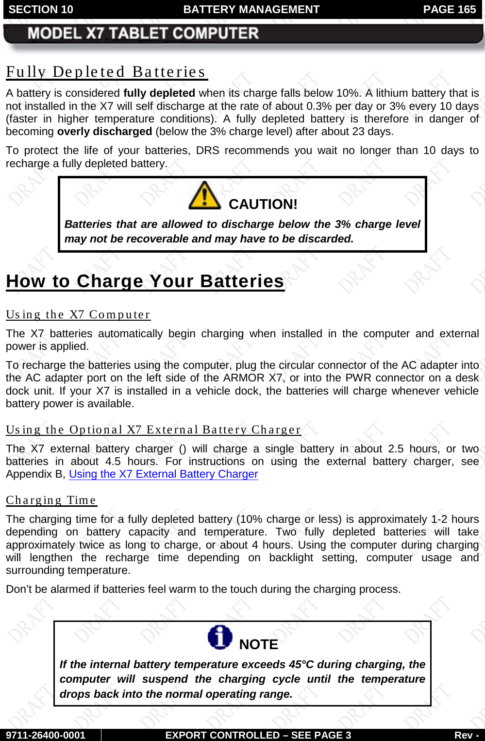 SECTION 10 BATTERY MANAGEMENT  PAGE 165        9711-26400-0001 EXPORT CONTROLLED – SEE PAGE 3 Rev - Fully Depleted Batteries A battery is considered fully depleted when its charge falls below 10%. A lithium battery that is not installed in the X7 will self discharge at the rate of about 0.3% per day or 3% every 10 days (faster in higher temperature conditions). A fully  depleted battery is therefore  in danger of becoming overly discharged (below the 3% charge level) after about 23 days.  To protect the life of your batteries, DRS recommends you wait no longer than 10 days to recharge a fully depleted battery.   CAUTION! Batteries that are allowed to discharge below the 3% charge level may not be recoverable and may have to be discarded. How to Charge Your Batteries Using the X7 Computer The  X7 batteries automatically begin charging when installed in the computer and  external power is applied.  To recharge the batteries using the computer, plug the circular connector of the AC adapter into the AC adapter port on the left side of the ARMOR X7, or into the PWR connector on a desk dock unit. If your X7 is installed in a vehicle dock, the batteries will charge whenever vehicle battery power is available.  Using the Optional X7 External Battery Charger The X7 external battery charger () will charge a single battery in about 2.5 hours, or two batteries in about 4.5 hours. For instructions on using the external battery charger, see Appendix B, Using the X7 External Battery Charger  Charging Time The charging time for a fully depleted battery (10% charge or less) is approximately 1-2 hours depending on battery capacity and temperature. Two fully depleted batteries will take approximately twice as long to charge, or about 4 hours. Using the computer during charging will lengthen the recharge time depending on backlight setting, computer usage and surrounding temperature.  Don’t be alarmed if batteries feel warm to the touch during the charging process.    NOTE If the internal battery temperature exceeds 45°C during charging, the computer will suspend the charging cycle until the temperature drops back into the normal operating range.   