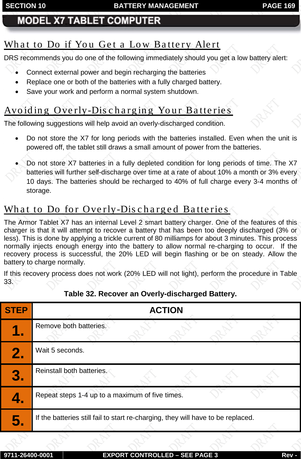 SECTION 10 BATTERY MANAGEMENT  PAGE 169        9711-26400-0001 EXPORT CONTROLLED – SEE PAGE 3 Rev - What to Do if You Get a Low Battery Alert DRS recommends you do one of the following immediately should you get a low battery alert: • Connect external power and begin recharging the batteries • Replace one or both of the batteries with a fully charged battery. • Save your work and perform a normal system shutdown. Avoiding Overly-Dis charging Your Batteries  The following suggestions will help avoid an overly-discharged condition. • Do not store the X7 for long periods with the batteries installed. Even when the unit is powered off, the tablet still draws a small amount of power from the batteries. • Do not store X7 batteries in a fully depleted condition for long periods of time. The X7 batteries will further self-discharge over time at a rate of about 10% a month or 3% every 10 days. The batteries should be recharged to 40% of full charge every 3-4 months of storage. What to Do for Overly-Discharged Batteries The Armor Tablet X7 has an internal Level 2 smart battery charger. One of the features of this charger is that it will attempt to recover a battery that has been too deeply discharged (3% or less). This is done by applying a trickle current of 80 milliamps for about 3 minutes. This process normally injects enough energy into the battery to allow normal re-charging to occur.  If the recovery process is successful, the 20% LED will begin flashing or be on steady.  Allow the battery to charge normally. If this recovery process does not work (20% LED will not light), perform the procedure in Table 33. Table 32. Recover an Overly-discharged Battery. STEP  ACTION 1.  Remove both batteries. 2.  Wait 5 seconds. 3.  Reinstall both batteries. 4.  Repeat steps 1-4 up to a maximum of five times. 5.  If the batteries still fail to start re-charging, they will have to be replaced. 