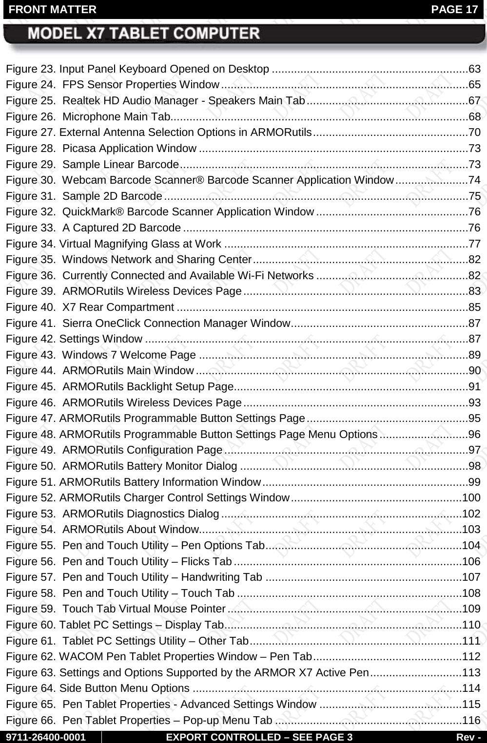 FRONT MATTER   PAGE 17        9711-26400-0001 EXPORT CONTROLLED – SEE PAGE 3 Rev - Figure 23. Input Panel Keyboard Opened on Desktop ..............................................................63 Figure 24.  FPS Sensor Properties Window ..............................................................................65 Figure 25.  Realtek HD Audio Manager - Speakers Main Tab ...................................................67 Figure 26.  Microphone Main Tab..............................................................................................68 Figure 27. External Antenna Selection Options in ARMORutils .................................................70 Figure 28.  Picasa Application Window .....................................................................................73 Figure 29.  Sample Linear Barcode ...........................................................................................73 Figure 30.  Webcam Barcode Scanner® Barcode Scanner Application Window .......................74 Figure 31.  Sample 2D Barcode ................................................................................................75 Figure 32.  QuickMark® Barcode Scanner Application Window ................................................76 Figure 33.  A Captured 2D Barcode ..........................................................................................76 Figure 34. Virtual Magnifying Glass at Work .............................................................................77 Figure 35.  Windows Network and Sharing Center ....................................................................82 Figure 36.  Currently Connected and Available Wi-Fi Networks ................................................82 Figure 39.  ARMORutils Wireless Devices Page .......................................................................83 Figure 40.  X7 Rear Compartment ............................................................................................85 Figure 41.  Sierra OneClick Connection Manager Window ........................................................87 Figure 42. Settings Window ......................................................................................................87 Figure 43.  Windows 7 Welcome Page .....................................................................................89 Figure 44.  ARMORutils Main Window ......................................................................................90 Figure 45.  ARMORutils Backlight Setup Page..........................................................................91 Figure 46.  ARMORutils Wireless Devices Page .......................................................................93 Figure 47. ARMORutils Programmable Button Settings Page ...................................................95 Figure 48. ARMORutils Programmable Button Settings Page Menu Options ............................96 Figure 49.  ARMORutils Configuration Page .............................................................................97 Figure 50.  ARMORutils Battery Monitor Dialog ........................................................................98 Figure 51. ARMORutils Battery Information Window .................................................................99 Figure 52. ARMORutils Charger Control Settings Window ...................................................... 100 Figure 53.  ARMORutils Diagnostics Dialog ............................................................................ 102 Figure 54.  ARMORutils About Window................................................................................... 103 Figure 55.  Pen and Touch Utility – Pen Options Tab .............................................................. 104 Figure 56.  Pen and Touch Utility – Flicks Tab ........................................................................ 106 Figure 57.  Pen and Touch Utility – Handwriting Tab .............................................................. 107 Figure 58.  Pen and Touch Utility – Touch Tab ....................................................................... 108 Figure 59.  Touch Tab Virtual Mouse Pointer .......................................................................... 109 Figure 60. Tablet PC Settings – Display Tab ........................................................................... 110 Figure 61.  Tablet PC Settings Utility – Other Tab ................................................................... 111 Figure 62. WACOM Pen Tablet Properties Window – Pen Tab ............................................... 112 Figure 63. Settings and Options Supported by the ARMOR X7 Active Pen ............................. 113 Figure 64. Side Button Menu Options ..................................................................................... 114 Figure 65.  Pen Tablet Properties - Advanced Settings Window ............................................. 115 Figure 66.  Pen Tablet Properties – Pop-up Menu Tab ........................................................... 116 