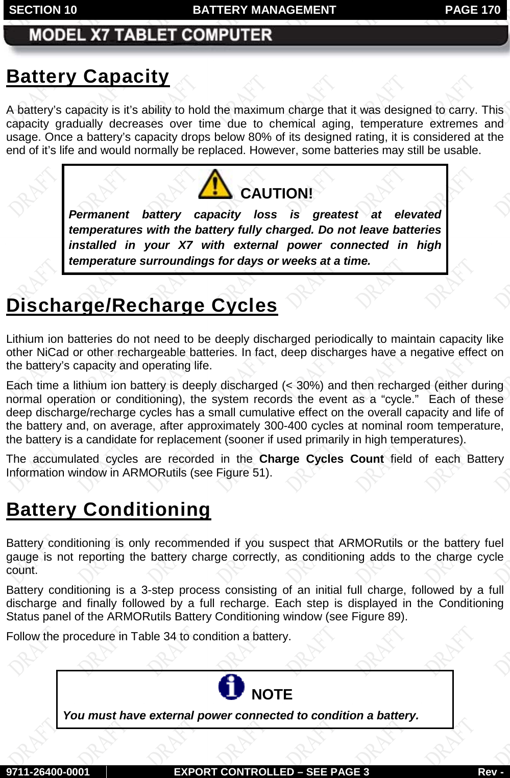 SECTION 10 BATTERY MANAGEMENT  PAGE 170        9711-26400-0001 EXPORT CONTROLLED – SEE PAGE 3 Rev - Battery Capacity A battery’s capacity is it’s ability to hold the maximum charge that it was designed to carry. This capacity gradually decreases over time due to chemical aging, temperature extremes and usage. Once a battery’s capacity drops below 80% of its designed rating, it is considered at the end of it’s life and would normally be replaced. However, some batteries may still be usable.    CAUTION! Permanent battery capacity loss is greatest at elevated temperatures with the battery fully charged. Do not leave batteries installed in your X7 with external power connected in high temperature surroundings for days or weeks at a time. Discharge/Recharge Cycles Lithium ion batteries do not need to be deeply discharged periodically to maintain capacity like other NiCad or other rechargeable batteries. In fact, deep discharges have a negative effect on the battery’s capacity and operating life.  Each time a lithium ion battery is deeply discharged (&lt; 30%) and then recharged (either during normal operation or conditioning), the system records the event as a “cycle.”  Each of these deep discharge/recharge cycles has a small cumulative effect on the overall capacity and life of the battery and, on average, after approximately 300-400 cycles at nominal room temperature, the battery is a candidate for replacement (sooner if used primarily in high temperatures).  The accumulated cycles are recorded in the Charge Cycles Count field of each Battery Information window in ARMORutils (see Figure 51). Battery Conditioning Battery conditioning is only recommended if you suspect that ARMORutils or the battery fuel gauge is not reporting the battery charge correctly, as conditioning adds to the charge cycle count. Battery conditioning is a 3-step process consisting of an initial full charge, followed by a full discharge and finally followed by a full recharge. Each step is displayed in the Conditioning Status panel of the ARMORutils Battery Conditioning window (see Figure 89).  Follow the procedure in Table 34 to condition a battery.    NOTE You must have external power connected to condition a battery.   