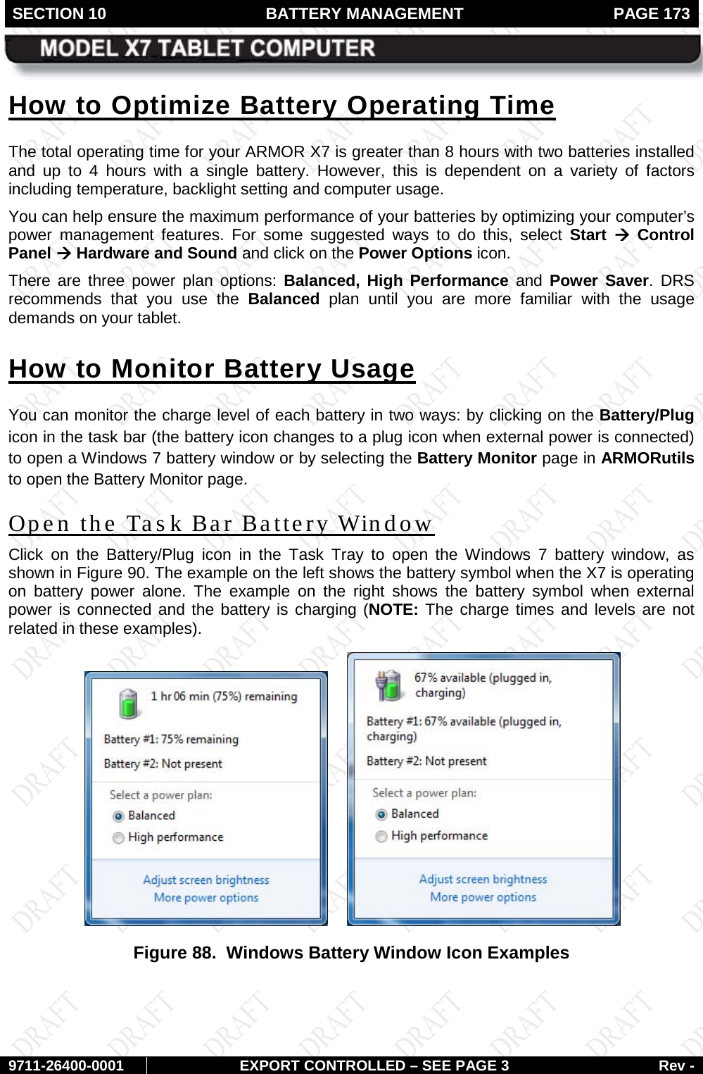 SECTION 10 BATTERY MANAGEMENT  PAGE 173        9711-26400-0001 EXPORT CONTROLLED – SEE PAGE 3 Rev - How to Optimize Battery Operating Time The total operating time for your ARMOR X7 is greater than 8 hours with two batteries installed and up to 4 hours with a single battery. However, this is dependent on a variety of factors including temperature, backlight setting and computer usage.  You can help ensure the maximum performance of your batteries by optimizing your computer’s power management features. For some suggested ways to do this, select Start  à Control Panel à Hardware and Sound and click on the Power Options icon. There are three power plan options: Balanced,  High  Performance and  Power  Saver.  DRS recommends that you use the Balanced plan until you are more familiar with the usage demands on your tablet. How to Monitor Battery Usage You can monitor the charge level of each battery in two ways: by clicking on the Battery/Plug icon in the task bar (the battery icon changes to a plug icon when external power is connected) to open a Windows 7 battery window or by selecting the Battery Monitor page in ARMORutils to open the Battery Monitor page.  Open the Task Bar Battery Window Click on the Battery/Plug icon in the Task Tray to open the Windows 7 battery window, as shown in Figure 90. The example on the left shows the battery symbol when the X7 is operating on battery power alone. The example on the right shows the battery symbol when external power is connected and the battery is charging (NOTE: The charge times and levels are not related in these examples).       Figure 88.  Windows Battery Window Icon Examples    