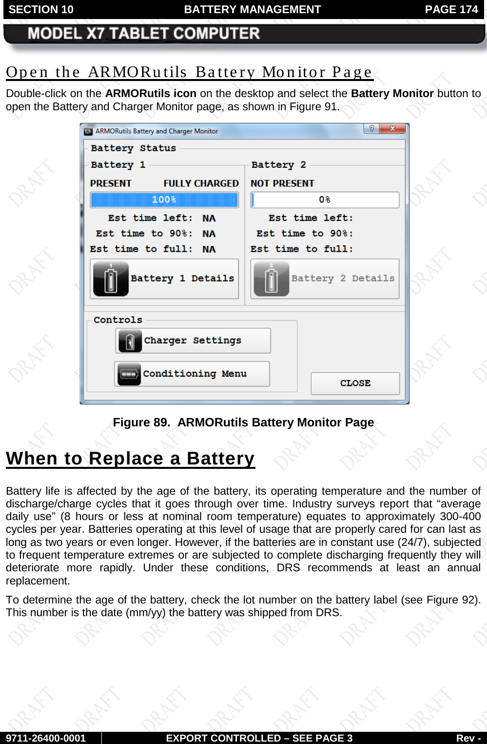 SECTION 10 BATTERY MANAGEMENT  PAGE 174        9711-26400-0001 EXPORT CONTROLLED – SEE PAGE 3 Rev - Open the ARMORutils  Battery Monitor Page Double-click on the ARMORutils icon on the desktop and select the Battery Monitor button to open the Battery and Charger Monitor page, as shown in Figure 91.  Figure 89.  ARMORutils Battery Monitor Page When to Replace a Battery Battery life is affected by the age of the battery, its operating temperature and the number of discharge/charge cycles that it goes through over time. Industry surveys report that “average daily use”  (8 hours or less at nominal room temperature) equates to approximately 300-400 cycles per year. Batteries operating at this level of usage that are properly cared for can last as long as two years or even longer. However, if the batteries are in constant use (24/7), subjected to frequent temperature extremes or are subjected to complete discharging frequently they will deteriorate more rapidly. Under these conditions, DRS recommends at least an annual replacement. To determine the age of the battery, check the lot number on the battery label (see Figure 92). This number is the date (mm/yy) the battery was shipped from DRS.   
